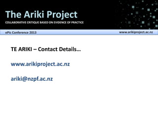 The Ariki Project
COLLABORATIVE CRITIQUE BASED ON EVIDENCE OF PRACTICE

ePic Conference 2013

TE ARIKI – Contact Details…
www.arikiproject.ac.nz
ariki@nzpf.ac.nz

www.arikiproject.ac.nz

 