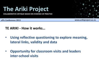 The Ariki Project
COLLABORATIVE CRITIQUE BASED ON EVIDENCE OF PRACTICE

ePic Conference 2013

www.arikiproject.ac.nz

TE ARIKI - How it works…

• Using reflective questioning to explore meaning,
lateral links, validity and data
• Opportunity for classroom visits and leaders
inter-school visits

 