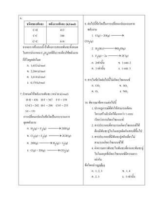 6.
ชนิดของพันธะ พลังงานพันธะ (kJ/mol)
C-H
C-C
C=C
413
348
614
จากตารางข้างบนนี้ ถ้าต้องการสลายพันธะทั้งหมด
ในสารประกอบ C2H4(เอทิลีน) จะต้องใช้พลังงาน
กี่กิโลจูลต่อโมล
ก. 1,652 kJ/mol
ข. 2,266 kJ/mol
ค. 3,614 kJ/mol
ง. 4,174 kJ/mol
7. กาหนดให้พลังงานพันธะ (หน่วย kJ/mol)
H-H = 436 H-F = 567 F-F = 159
Cl-Cl = 242 H-I = 298 Cl-F = 253
I-I = 151
การเปลี่ยนแปลงในข้อใดเป็นกระบวนการ
ดูดพลังงาน
ก. H2(g) + F2(g)  2HF(g)
ข. Cl2(g) + F2(g)  2ClF(g)
ค. 2HI(g)  H2(g) + I2(g)
ง. C(g) + 2O(g)  CO2(g)
8. ต่อไปนี้ข้อใดเป็นการเปลี่ยนแปลงแบบคาย
พลังงาน
1. C(g) + 2O(g) 
CO2(g)
2. H2O(s) H2O(g)
3. F2(g) + 2e  2F-
(g)
ก. 2เท่านั้น ข. 1 และ 2
ค. 3 เท่านั้น ง. 1 และ 3
9. สารในข้อใดต่อไปนี้ไม่เกิดเรโซแนนซ์
ก. CO2 ข. SO2
ค. O3 ง. NO2
10. พิจารณาข้อความต่อไปนี้
1. ปรากฏการณ์ที่ทาให้สามารถเขียน
โครงสร้างลิวอิสได้มากกว่า 1 แบบ
เรียกว่าการเกิดเรโซแนนซ์
2. สารประกอบที่สามารถเกิดเรโซแนนซ์ได้
ต้องมีพันธะคู่ในโมเลกุลติดกันสองที่ขึ้นไป
3. สารประกอบที่มีพันธะคู่สลับเดี่ยวไม่
สามารถเกิดเรโซแนนซ์ได้
4. ค่าความยาวพันธะในพันธะเดี่ยวและพันธะคู่
ในโมเลกุลที่เกิดเรโซแนนซ์มีความยาว
เท่ากัน
ข้อใดกล่าวถูกต้อง
ก. 1, 2, 3 ข. 1, 4
ค. 2, 3 ง. 1 เท่านั้น
 