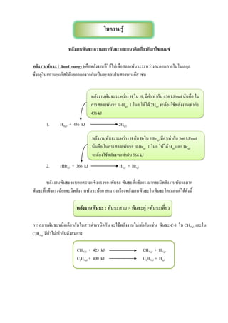 พลังงานพันธะ ความยาวพันธะ และแนวคิดเกี่ยวกับเรโซแนนซ์
พลังงานพันธะ ( Bond energy ) คือพลังงานที่ใช้ไปเพื่อสลายพันธะระหว่างอะตอมภายในโมเลกุล
ซึ่งอยู่ในสถานะแก๊สให้แยกออกจากกันเป็นอะตอมในสถานะแก๊ส เช่น
1. H2(g) + 436 kJ 2H(g)
2. HBr(g) + 366 kJ H(g) + Br(g)
พลังงานพันธะจะบอกความแข็งแรงของพันธะ พันธะที่แข็งแรงมากจะมีพลังงานพันธะมาก
พันธะที่แข็งแรงน้อยจะมีพลังงานพันธะน้อย สามารถเรียงพลังงานพันธะในพันธะโคเวเลนต์ได้ดังนี้
พลังงานพันธะ : พันธะสาม > พันธะคู่ >พันธะเดี่ยว
การสลายพันธะชนิดเดียวกันในสารต่างชนิดกัน จะใช้พลังงานไม่เท่ากัน เช่น พันธะ C-H ใน CH4(g) และใน
C2H6(g) มีค่าไม่เท่ากันดังสมการ
CH4(g) + 423 kJ CH3(g) + H (g)
C2H6(g) + 400 kJ C2H5(g) + H(g)
ใบความรู้
พลังงานพันธะระหว่าง H ใน H2 มีค่าเท่ากับ 436 kJ/mol นั่นคือ ใน
การสลายพันธะ H-H(g) 1 โมล ให้ได้ 2H(g) จะต้องใช้พลังงานเท่ากับ
436 kJ
พลังงานพันธะระหว่าง H กับ Brใน HBr(g) มีค่าเท่ากับ 366 kJ/mol
นั่นคือ ในการสลายพันธะ H-Br(g) 1 โมล ให้ได้ H(g) และ Br(g)
จะต้องใช้พลังงานเท่ากับ 366 kJ
 