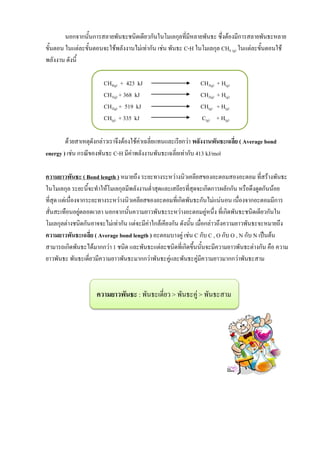 นอกจากนั้นการสลายพันธะชนิดเดียวกันในโมเลกุลที่มีหลายพันธะ ซึ่งต้องมีการสลายพันธะหลาย
ขั้นตอน ในแต่ละขั้นตอนจะใช้พลังงานไม่เท่ากัน เช่น พันธะ C-H ในโมเลกุล CH4 (g) ในแต่ละขั้นตอนใช้
พลังงาน ดังนี้
CH4(g) + 423 kJ CH3(g) + H(g)
CH3(g) + 368 kJ CH2(g) + H(g)
CH2(g) + 519 kJ CH(g) + H(g)
CH(g) + 335 kJ C(g) + H(g)
ด้วยสาเหตุดังกล่าวเราจึงต้องใช้ค่าเฉลี่ยแทนและเรียกว่า พลังงานพันธะเฉลี่ย ( Average bond
energy ) เช่น กรณีของพันธะ C-H มีค่าพลังงานพันธะเฉลี่ยเท่ากับ 413 kJ/mol
ความยาวพันธะ ( Bond length ) หมายถึง ระยะทางระหว่างนิวเคลียสของอะตอมสองอะตอม ที่สร้างพันธะ
ในโมเลกุล ระยะนี้จะทาให้โมเลกุลมีพลังงานต่าสุดและเสถียรที่สุดจะเกิดการผลักกัน หรือดึงดูดกันน้อย
ที่สุด แต่เนื่องจากระยะทางระหว่างนิวเคลียสของอะตอมที่เกิดพันธะกันไม่แน่นอน เนื่องจากอะตอมมีการ
สั่นสะเทือนอยู่ตลอดเวลา นอกจากนั้นความยาวพันธะระหว่างอะตอมคู่หนึ่ง ที่เกิดพันธะชนิดเดียวกันใน
โมเลกุลต่างชนิดกันอาจจะไม่เท่ากัน แต่จะมีค่าใกล้เคียงกัน ดังนั้น เมื่อกล่าวถึงความยาวพันธะจะหมายถึง
ความยาวพันธะเฉลี่ย ( Average bond length ) อะตอมบางคู่ เช่น C กับ C , O กับ O , N กับ N เป็นต้น
สามารถเกิดพันธะได้มากกว่า 1 ชนิด และพันธะแต่ละชนิดที่เกิดขึ้นนั้นจะมีความยาวพันธะต่างกัน คือ ความ
ยาวพันธะ พันธะเดี่ยวมีความยาวพันธะมากกว่าพันธะคู่และพันธะคู่มีความยาวมากกว่าพันธะสาม
ความยาวพันธะ : พันธะเดี่ยว > พันธะคู่ > พันธะสาม
 