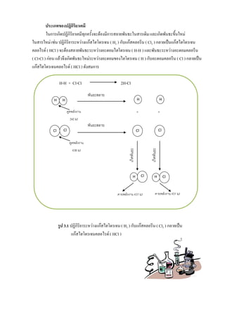 คายพลังงาน 431 kJ คายพลังงาน 431 kJ
ดูดพลังงาน
242 kJ
ดูดพลังงาน
436 kJ
เกิดพันธะ
เกิดพันธะ
H H
ClCl
พันธะสลาย
พันธะสลาย
+ +
H H
ClCl
H Cl H Cl
ประเภทของปฏิกิริยาเคมี
ในการเกิดปฏิกิริยาเคมีทุกครั้งจะต้องมีการสลายพันธะในสารเดิม และเกิดพันธะขึ้นใหม่
ในสารใหม่ เช่น ปฏิกิริยาระหว่างแก๊สไฮโดรเจน ( H2 ) กับแก๊สคลอรีน ( Cl2 ) กลายเป็นแก๊สไฮโดรเจน
คลอไรด์ ( HCl ) จะต้องสลายพันธะระหว่างอะตอมไฮโดรเจน ( H-H ) และพันธะระหว่างอะตอมคลอรีน
( Cl-Cl ) ก่อน แล้วจึงเกิดพันธะใหม่ระหว่างอะตอมของไฮโดรเจน ( H ) กับอะตอมคลอรีน ( Cl ) กลายเป็น
แก๊สไฮโดรเจนคลอไรด์ ( HCl ) ดังสมการ
H-H + Cl-Cl 2H-Cl
รูป 3.1 ปฏิกิริยาระหว่างแก๊สไฮโดรเจน ( H2 ) กับแก๊สคลอรีน ( Cl2 ) กลายเป็น
แก๊สไฮโดรเจนคลอไรด์ ( HCl )
 