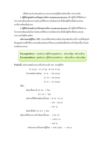 เมื่อพิจารณาในแง่ของพลังงาน เราสามารถแบ่งปฏิกิริยาเคมีออกเป็น 2 ประเภท คือ
1. ปฏิกิริยาดูดพลังงานหรือดูดความร้อน ( Endothermic Reaction ) คือ ปฏิกิริยาที่ใช้พลังงาน
ในการสลายพันธะเดิมมากกว่าพลังงานที่ได้จากการเกิดพันธะใหม่ ซึ่งเป็นปฏิกิริยาที่พลังงานถ่ายเท
จากสิ่งแวดล้อมเข้าสู่ระบบ
2. ปฏิกิริยาคายพลังงานหรือคายความร้อน ( Exothermic Reaction ) คือ ปฏิกิริยาที่ใช้พลังงาน
ในการสลายพันธะเดิมน้อยกว่าพลังงานที่ได้จากการเกิดพันธะใหม่ ซึ่งเป็นปฏิกิริยาที่พลังงานถ่ายเท
จากระบบไปสู่สิ่งแวดล้อม
พลังงานของปฏิกิริยา ( ) คานวณได้จากพลังงานพันธะโดยอาศัยหลักการที่ว่า สารตั้งต้นทุกตัว
ต้องดูดพลังงานเพื่อใช้ในการสลายพันธะเดิมออกให้หมด และผลิตภัณฑ์ต้องมีการสร้างพันธะขึ้นมาใหม่จะ
คายพลังงานออกมา
ถ้าระบบดูดพลังงาน > คายพลังงาน ปฏิกิริยาจะดูดพลังงาน = พลังงานที่ดูด - พลังงานที่คาย
ถ้าระบบคายพลังงาน > ดูดพลังงาน ปฏิกิริยาจะคายพลังงาน = พลังงานที่คาย - พลังงานที่ดูด
ตัวอย่างที่ 1 จงคานวณพลังงานความร้อนในการเกิด HCl จากปฏิกิริยา
H - H (g) + Cl - Cl (g)  2 H - Cl (g)
กาหนดพลังงานพันธะ H - H = 436 kJ/mol
Cl - Cl = 242 kJ/mol
H - Cl = 431 kJ/mol
วิธีทา
พันธะที่สลาย มี (H - H) 1 โมล
(Cl - Cl) 1 โมล
พลังงานที่ใช้สลายพันธะทั้งหมด = H - H + Cl - Cl
= 436 + 242 kJ
= 678 kJ
พันธะที่เกิดมี ( H - Cl ) 2 โมล
พลังงานที่เกิดจากการสร้างพันธะทั้งหมด = 2 (H - Cl)
= 2 (431) kJ
= 862 kJ
พลังงานความร้อนของปฏิกิริยา = (678) - (862) = -184 kJ
 