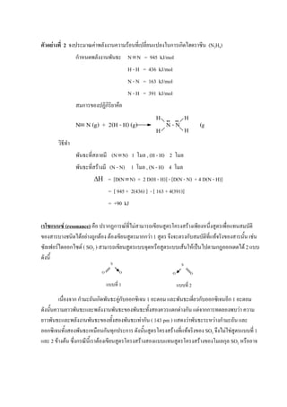 ตัวอย่างที่ 2 จงประมาณค่าพลังงานความร้อนที่เปลี่ยนแปลงในการเกิดไฮดราซีน (N2H4)
กาหนดพลังงานพันธะ NN = 945 kJ/mol
H - H = 436 kJ/mol
N - N = 163 kJ/mol
N - H = 391 kJ/mol
สมการของปฏิกิริยาคือ
วิธีทา
พันธะที่สลายมี (NN) 1 โมล , (H - H) 2 โมล
พันธะที่สร้างมี (N - N) 1 โมล , (N - H) 4 โมล
 = [D(NN) + 2 D(H - H)] - [D(N - N) + 4 D(N - H)]
= [ 945 + 2(436) ] - [ 163 + 4(391)]
= +90 kJ
เรโซแนนซ์ (resonance) คือ ปรากฏการณ์ที่ไม่สามารถเขียนสูตรโครงสร้างเพียงหนึ่งสูตรเพื่อแทนสมบัติ
ของสารบางชนิดได้อย่างถูกต้อง ต้องเขียนสูตรมากกว่า 1 สูตร จึงจะตรงกับสมบัติที่แท้จริงของสารนั้น เช่น
ซัลเฟอร์ไดออกไซด์ ( SO2 ) สามารถเขียนสูตรแบบจุดหรือสูตรแบบเส้นให้เป็นไปตามกฎออกเตตได้ 2 แบบ
ดังนี้
เนื่องจาก กามะถันเกิดพันธะคู่กับออกซิเจน 1 อะตอม และพันธะเดี่ยวกับออกซิเจนอีก 1 อะตอม
ดังนั้นความยาวพันธะและพลังงานพันธะของพันธะทั้งสองควรแตกต่างกัน แต่จากการทดลองพบว่า ความ
ยาวพันธะและพลังงานพันธะของทั้งสองพันธะเท่ากัน ( 143 pm ) แสดงว่าพันธะระหว่างกามะถัน และ
ออกซิเจนทั้งสองพันธะเหมือนกันทุกประการ ดังนั้นสูตรโครงสร้างที่แท้จริงของ SO2 จึงไม่ใช่สูตรแบบที่ 1
และ 2 ข้างต้น ซึ่งกรณีนี้เราต้องเขียนสูตรโครงสร้างสองแบบแทนสูตรโครงสร้างของโมเลกุล SO2 หรืออาจ
N N (g) + 2(H - H) (g) N - N (g)
H
H
H
H
S
O O
แบบที่ 1
S
O O
แบบที่ 2
 
