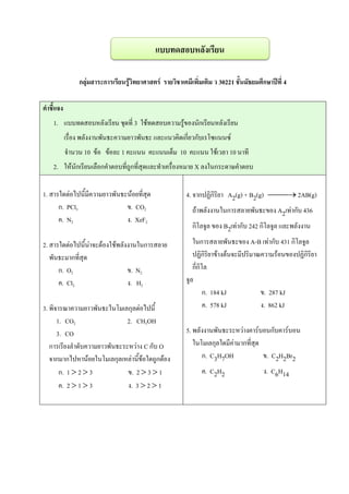 กลุ่มสาระการเรียนรู้วิทยาศาสตร์ รายวิชาเคมีเพิ่มเติม ว 30221 ชั้นมัธยมศึกษาปีที่ 4
คาชี้แจง
1. แบบทดสอบหลังเรียน ชุดที่ 3 ใช้ทดสอบความรู้ของนักเรียนหลังเรียน
เรื่อง พลังงานพันธะความยาวพันธะ และแนวคิดเกี่ยวกับเรโซแนนซ์
จานวน 10 ข้อ ข้อละ 1 คะแนน คะแนนเต็ม 10 คะแนน ใช้เวลา 10 นาที
2. ให้นักเรียนเลือกคาตอบที่ถูกที่สุดและทาเครื่องหมาย X ลงในกระดาษคาตอบ
1. สารใดต่อไปนี้มีความยาวพันธะน้อยที่สุด
ก. PCl3 ข. CO2
ค. N2 ง. XeF2
2. สารใดต่อไปนี้น่าจะต้องใช้พลังงานในการสลาย
พันธะมากที่สุด
ก. O2 ข. N2
ค. Cl2 ง. H2
3. พิจารณาความยาวพันธะในโมเลกุลต่อไปนี้
1. CO2 2. CH3OH
3. CO
การเรียงลาดับความยาวพันธะระหว่าง C กับ O
จากมากไปหาน้อยในโมเลกุลเหล่านี้ข้อใดถูกต้อง
ก. 1  2  3 ข. 2  3  1
ค. 2  1  3 ง. 3  2  1
4. จากปฏิกิริยา A2(g) + B2(g)  2AB(g)
ถ้าพลังงานในการสลายพันธะของ A2เท่ากับ 436
กิโลจูล ของ B2เท่ากับ 242 กิโลจูล และพลังงาน
ในการสลายพันธะของ A-B เท่ากับ 431 กิโลจูล
ปฏิกิริยาข้างต้นจะมีปริมาณความร้อนของปฏิกิริยา
กี่กิโล
จูล
ก. 184 kJ ข. 287 kJ
ค. 578 kJ ง. 862 kJ
5. พลังงานพันธะระหว่างคาร์บอนกับคาร์บอน
ในโมเลกุลใดมีค่ามากที่สุด
ก. C3H7OH ข. C2H2Br2
ค. C2H2 ง. C6H14
แบบทดสอบหลังเรียน
 