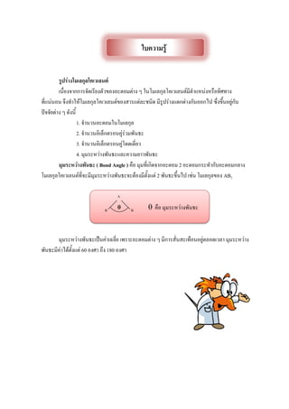 รูปร่างโมเลกุลโคเวเลนต์
เนื่องจากการจัดเรียงตัวของอะตอมต่าง ๆ ในโมเลกุลโคเวเลนต์มีตาแหน่งหรือทิศทาง
ที่แน่นอน จึงทาให้โมเลกุลโคเวเลนต์ของสารแต่ละชนิด มีรูปร่างแตกต่างกันออกไป ซึ่งขึ้นอยู่กับ
ปัจจัยต่าง ๆ ดังนี้
1. จานวนอะตอมในโมเลกุล
2. จานวนอิเล็กตรอนคู่ร่วมพันธะ
3. จานวนอิเล็กตรอนคู่โดดเดี่ยว
4. มุมระหว่างพันธะและความยาวพันธะ
มุมระหว่างพันธะ ( Bond Angle ) คือ มุมที่เกิดจากอะตอม 2 อะตอมกระทากับอะตอมกลาง
โมเลกุลโคเวเลนต์ที่จะมีมุมระหว่างพันธะจะต้องมีตั้งแต่ 2 พันธะขึ้นไป เช่น โมเลกุลของ AB2
 คือ มุมระหว่างพันธะ
มุมระหว่างพันธะเป็นค่าเฉลี่ย เพราะอะตอมต่าง ๆ มีการสั่นสะเทือนอยู่ตลอดเวลา มุมระหว่าง
พันธะมีค่าได้ตั้งแต่ 60 องศา ถึง 180 องศา
ใบความรู้
 BB
A
 