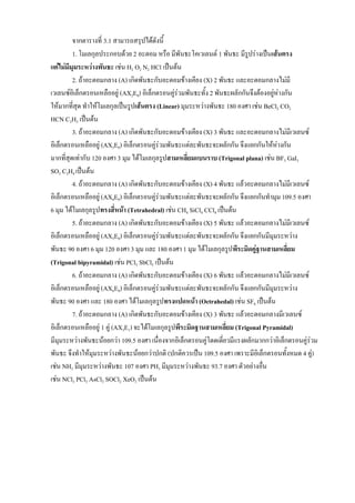 จากตารางที่ 3.1 สามารถสรุปได้ดังนี้
1. โมเลกุลประกอบด้วย 2 อะตอม หรือ มีพันธะโคเวเลนต์ 1 พันธะ มีรูปร่างเป็นเส้นตรง
แต่ไม่มีมุมระหว่างพันธะ เช่น H2 O2 N2 HCl เป็นต้น
2. ถ้าอะตอมกลาง (A) เกิดพันธะกับอะตอมข้างเคียง (X) 2 พันธะ และอะตอมกลางไม่มี
เวเลนซ์อิเล็กตรอนเหลืออยู่ (AX2E0) อิเล็กตรอนคู่ร่วมพันธะทั้ง 2 พันธะผลักกันจึงต้องอยู่ห่างกัน
ให้มากที่สุด ทาให้โมเลกุลเป็นรูปเส้นตรง (Linear) มุมระหว่างพันธะ 180 องศา เช่น BeCl2 CO2
HCN C2H2 เป็นต้น
3. ถ้าอะตอมกลาง (A) เกิดพันธะกับอะตอมข้างเคียง (X) 3 พันธะ และอะตอมกลางไม่มีเวเลนซ์
อิเล็กตรอนเหลืออยู่ (AX3E0) อิเล็กตรอนคู่ร่วมพันธะแต่ละพันธะจะผลักกัน จึงแยกกันให้ห่างกัน
มากที่สุดเท่ากับ 120 องศา 3 มุม ได้โมเลกุลรูปสามเหลี่ยมแบนราบ (Trigonal plana) เช่น BF3 GaI3
SO3 C2H4 เป็นต้น
4. ถ้าอะตอมกลาง (A) เกิดพันธะกับอะตอมข้างเคียง (X) 4 พันธะ แล้วอะตอมกลางไม่มีเวเลนซ์
อิเล็กตรอนเหลืออยู่ (AX4E0) อิเล็กตรอนคู่ร่วมพันธะแต่ละพันธะจะผลักกัน จึงแยกกันทามุม 109.5 องศา
6 มุม ได้โมเลกุลรูปทรงสี่หน้า (Tetrahedral) เช่น CH4 SiCl4 CCl4 เป็นต้น
5. ถ้าอะตอมกลาง (A) เกิดพันธะกับอะตอมข้างเคียง (X) 5 พันธะ แล้วอะตอมกลางไม่มีเวเลนซ์
อิเล็กตรอนเหลืออยู่ (AX5E0) อิเล็กตรอนคู่ร่วมพันธะแต่ละพันธะจะผลักกัน จึงแยกกันมีมุมระหว่าง
พันธะ 90 องศา 6 มุม 120 องศา 3 มุม และ 180 องศา 1 มุม ได้โมเลกุลรูปพีระมิดคู่ฐานสามเหลี่ยม
(Trigonal bipyramidal) เช่น PCl5 SbCl5 เป็นต้น
6. ถ้าอะตอมกลาง (A) เกิดพันธะกับอะตอมข้างเคียง (X) 6 พันธะ แล้วอะตอมกลางไม่มีเวเลนซ์
อิเล็กตรอนเหลืออยู่ (AX6E0) อิเล็กตรอนคู่ร่วมพันธะแต่ละพันธะจะผลักกัน จึงแยกกันมีมุมระหว่าง
พันธะ 90 องศา และ 180 องศา ได้โมเลกุลรูปทรงแปดหน้า (Octrahedal) เช่น SF6 เป็นต้น
7. ถ้าอะตอมกลาง (A) เกิดพันธะกับอะตอมข้างเคียง (X) 3 พันธะ แล้วอะตอมกลางมีเวเลนซ์
อิเล็กตรอนเหลืออยู่ 1 คู่ (AX3E1) จะได้โมเลกุลรูปพีระมิดฐานสามเหลี่ยม (Trigonal Pyramidal)
มีมุมระหว่างพันธะน้อยกว่า 109.5 องศา เนื่องจากอิเล็กตรอนคู่โดดเดี่ยวมีแรงผลักมากกว่าอิเล็กตรอนคู่ร่วม
พันธะ จึงทาให้มุมระหว่างพันธะน้อยกว่าปกติ (ปกติควรเป็น 109.5 องศา เพราะมีอิเล็กตรอนทั้งหมด 4 คู่)
เช่น NH3 มีมุมระหว่างพันธะ 107 องศา PH3 มีมุมระหว่างพันธะ 93.7 องศา ตัวอย่างอื่น
เช่น NCl3 PCl3 AsCl3 SOCl2 XeO3 เป็นต้น
 