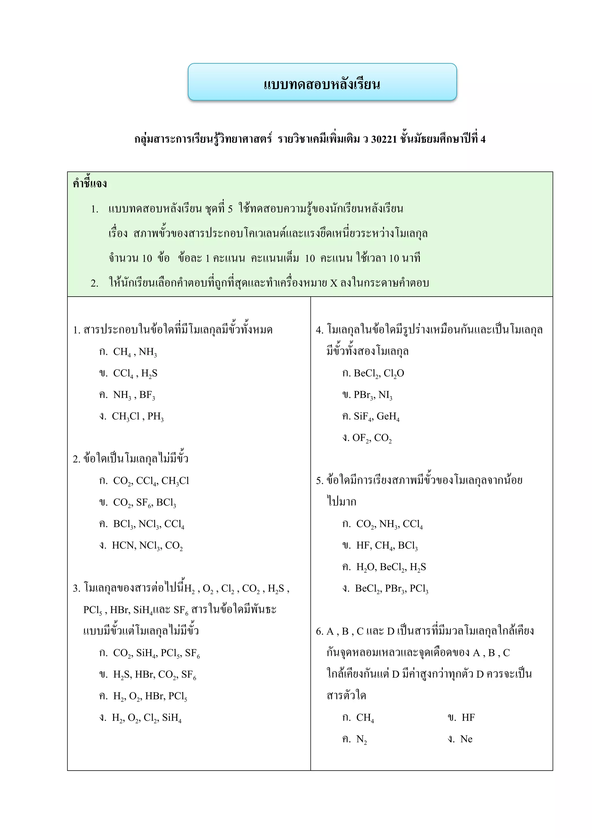 กลุ่มสาระการเรียนรู้วิทยาศาสตร์ รายวิชาเคมีเพิ่มเติม ว 30221 ชั้นมัธยมศึกษาปีที่ 4
คาชี้แจง
1. แบบทดสอบหลังเรียน ชุดที่ 5 ใช้ทดสอบความรู้ของนักเรียนหลังเรียน
เรื่อง สภาพขั้วของสารประกอบโคเวเลนต์และแรงยึดเหนี่ยวระหว่างโมเลกุล
จานวน 10 ข้อ ข้อละ 1 คะแนน คะแนนเต็ม 10 คะแนน ใช้เวลา 10 นาที
2. ให้นักเรียนเลือกคาตอบที่ถูกที่สุดและทาเครื่องหมาย X ลงในกระดาษคาตอบ
1. สารประกอบในข้อใดที่มีโมเลกุลมีขั้วทั้งหมด
ก. CH4 , NH3
ข. CCl4 , H2S
ค. NH3 , BF3
ง. CH3Cl , PH3
2. ข้อใดเป็นโมเลกุลไม่มีขั้ว
ก. CO2, CCl4, CH3Cl
ข. CO2, SF6, BCl3
ค. BCl3, NCl3, CCl4
ง. HCN, NCl3, CO2
3. โมเลกุลของสารต่อไปนี้H2 , O2 , Cl2 , CO2 , H2S ,
PCl5 , HBr, SiH4และ SF6 สารในข้อใดมีพันธะ
แบบมีขั้วแต่โมเลกุลไม่มีขั้ว
ก. CO2, SiH4, PCl5, SF6
ข. H2S, HBr, CO2, SF6
ค. H2, O2, HBr, PCl5
ง. H2, O2, Cl2, SiH4
4. โมเลกุลในข้อใดมีรูปร่างเหมือนกันและเป็นโมเลกุล
มีขั้วทั้งสองโมเลกุล
ก. BeCl2, Cl2O
ข. PBr3, NI3
ค. SiF4, GeH4
ง. OF2, CO2
5. ข้อใดมีการเรียงสภาพมีขั้วของโมเลกุลจากน้อย
ไปมาก
ก. CO2, NH3, CCl4
ข. HF, CH4, BCl3
ค. H2O, BeCl2, H2S
ง. BeCl2, PBr3, PCl3
6. A , B , C และ D เป็นสารที่มีมวลโมเลกุลใกล้เคียง
กันจุดหลอมเหลวและจุดเดือดของ A , B , C
ใกล้เคียงกันแต่ D มีค่าสูงกว่าทุกตัว D ควรจะเป็น
สารตัวใด
ก. CH4 ข. HF
ค. N2 ง. Ne
แบบทดสอบหลังเรียน
 
