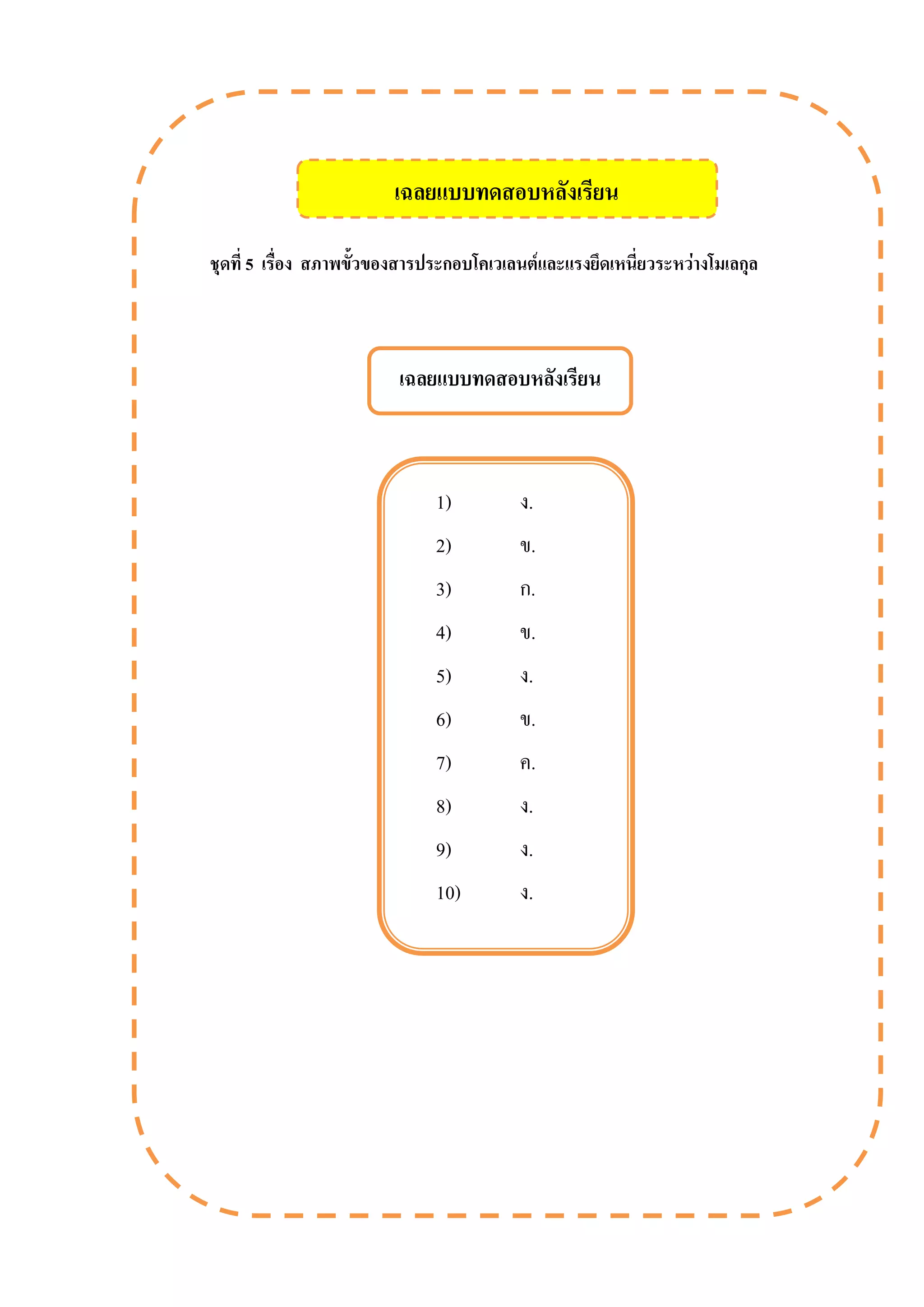 ชุดที่ 5 เรื่อง สภาพขั้วของสารประกอบโคเวเลนต์และแรงยึดเหนี่ยวระหว่างโมเลกุล
เฉลยแบบทดสอบหลังเรียน
1) ง.
2) ข.
3) ก.
4) ข.
5) ง.
6) ข.
7) ค.
8) ง.
9) ง.
10) ง.
เฉลยแบบทดสอบหลังเรียน
 
