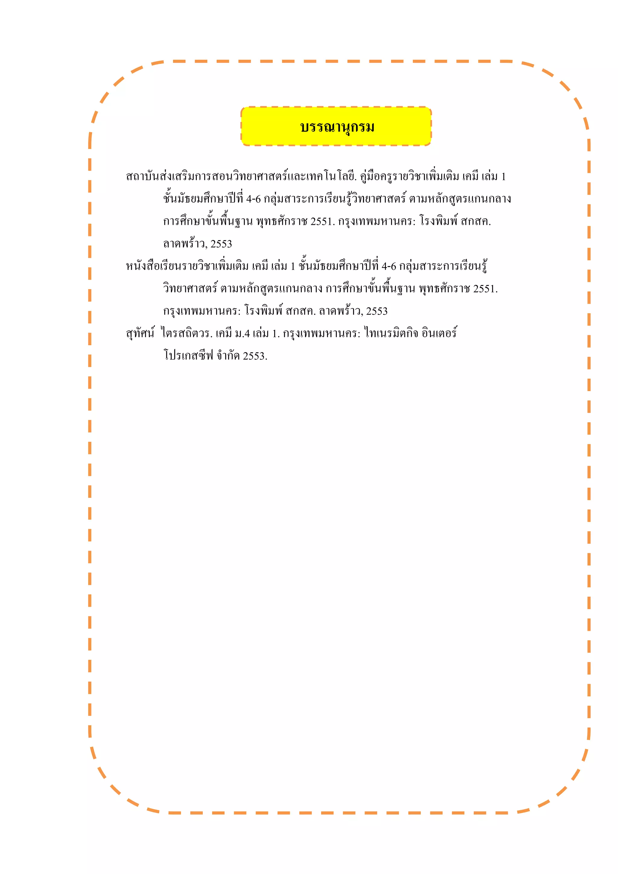 สถาบันส่งเสริมการสอนวิทยาศาสตร์และเทคโนโลยี. คู่มือครูรายวิชาเพิ่มเติม เคมี เล่ม 1
ชั้นมัธยมศึกษาปีที่ 4-6 กลุ่มสาระการเรียนรู้วิทยาศาสตร์ ตามหลักสูตรแกนกลาง
การศึกษาขั้นพื้นฐาน พุทธศักราช 2551. กรุงเทพมหานคร: โรงพิมพ์ สกสค.
ลาดพร้าว, 2553
หนังสือเรียนรายวิชาเพิ่มเติม เคมี เล่ม 1 ชั้นมัธยมศึกษาปีที่ 4-6 กลุ่มสาระการเรียนรู้
วิทยาศาสตร์ ตามหลักสูตรแกนกลาง การศึกษาขั้นพื้นฐาน พุทธศักราช 2551.
กรุงเทพมหานคร: โรงพิมพ์ สกสค. ลาดพร้าว, 2553
สุทัศน์ ไตรสถิตวร. เคมี ม.4 เล่ม 1. กรุงเทพมหานคร: ไทเนรมิตกิจ อินเตอร์
โปรเกสซีฟ จากัด 2553.
บรรณานุกรม
 