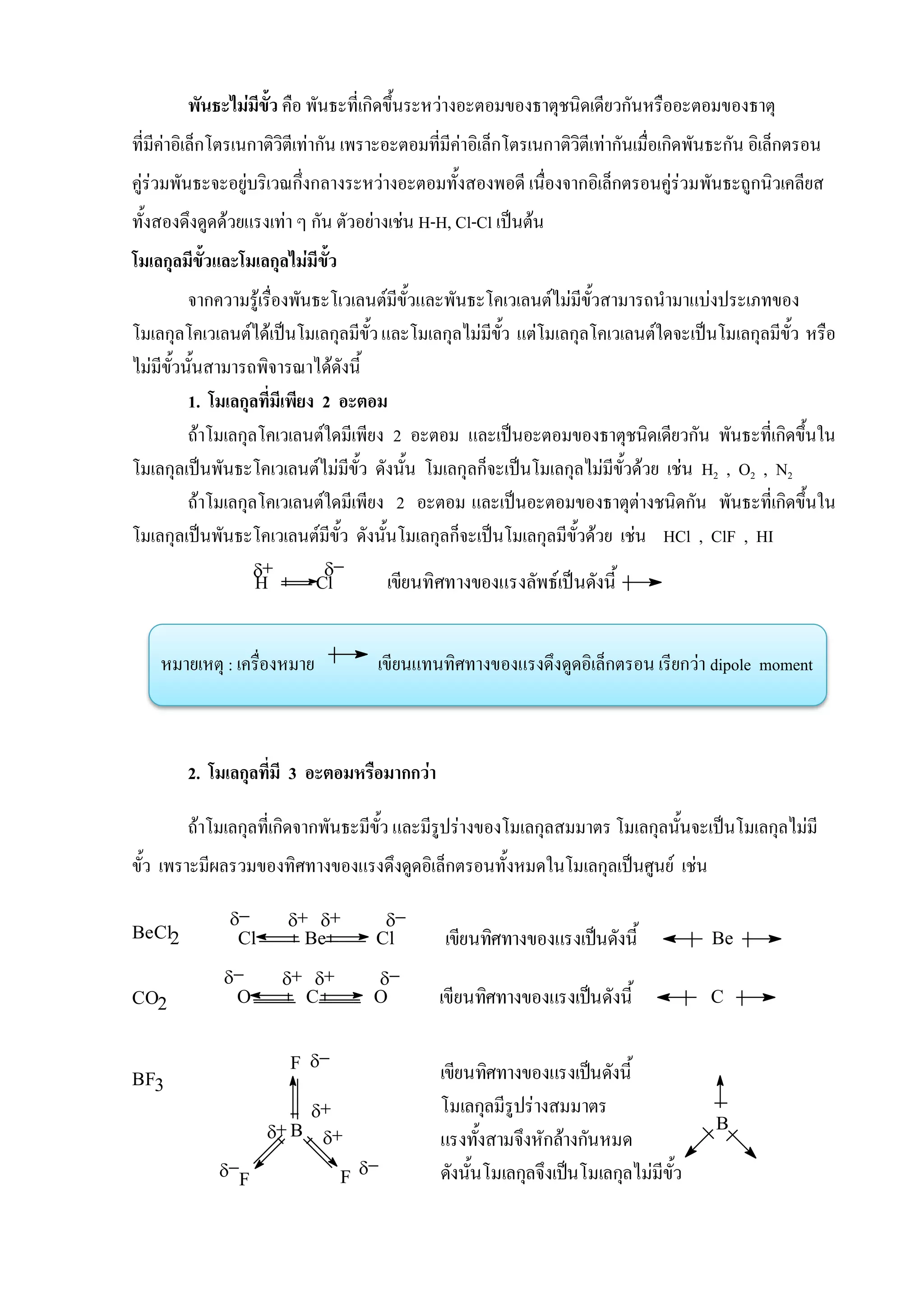 
H Cl เขียนทิศทางของแรงลัพธ์เป็นดังนี้
พันธะไม่มีขั้ว คือ พันธะที่เกิดขึ้นระหว่างอะตอมของธาตุชนิดเดียวกันหรืออะตอมของธาตุ
ที่มีค่าอิเล็กโตรเนกาติวิตีเท่ากัน เพราะอะตอมที่มีค่าอิเล็กโตรเนกาติวิตีเท่ากันเมื่อเกิดพันธะกัน อิเล็กตรอน
คู่ร่วมพันธะจะอยู่บริเวณกึ่งกลางระหว่างอะตอมทั้งสองพอดี เนื่องจากอิเล็กตรอนคู่ร่วมพันธะถูกนิวเคลียส
ทั้งสองดึงดูดด้วยแรงเท่า ๆ กัน ตัวอย่างเช่น H-H, Cl-Cl เป็นต้น
โมเลกุลมีขั้วและโมเลกุลไม่มีขั้ว
จากความรู้เรื่องพันธะโเวเลนต์มีขั้วและพันธะโคเวเลนต์ไม่มีขั้วสามารถนามาแบ่งประเภทของ
โมเลกุลโคเวเลนต์ได้เป็นโมเลกุลมีขั้วและโมเลกุลไม่มีขั้ว แต่โมเลกุลโคเวเลนต์ใดจะเป็นโมเลกุลมีขั้ว หรือ
ไม่มีขั้วนั้นสามารถพิจารณาได้ดังนี้
1. โมเลกุลที่มีเพียง 2 อะตอม
ถ้าโมเลกุลโคเวเลนต์ใดมีเพียง 2 อะตอม และเป็นอะตอมของธาตุชนิดเดียวกัน พันธะที่เกิดขึ้นใน
โมเลกุลเป็นพันธะโคเวเลนต์ไม่มีขั้ว ดังนั้น โมเลกุลก็จะเป็นโมเลกุลไม่มีขั้วด้วย เช่น H2 , O2 , N2
ถ้าโมเลกุลโคเวเลนต์ใดมีเพียง 2 อะตอม และเป็นอะตอมของธาตุต่างชนิดกัน พันธะที่เกิดขึ้นใน
โมเลกุลเป็นพันธะโคเวเลนต์มีขั้ว ดังนั้นโมเลกุลก็จะเป็นโมเลกุลมีขั้วด้วย เช่น HCl , ClF , HI
หมายเหตุ : เครื่องหมาย เขียนแทนทิศทางของแรงดึงดูดอิเล็กตรอน เรียกว่า dipole moment
2. โมเลกุลที่มี 3 อะตอมหรือมากกว่า
ถ้าโมเลกุลที่เกิดจากพันธะมีขั้ว และมีรูปร่างของโมเลกุลสมมาตร โมเลกุลนั้นจะเป็นโมเลกุลไม่มี
ขั้ว เพราะมีผลรวมของทิศทางของแรงดึงดูดอิเล็กตรอนทั้งหมดในโมเลกุลเป็นศูนย์ เช่น
BeCl2 Cl Be Cl
  
เขียนทิศทางของแรงเป็นดังนี้ Be
Cเขียนทิศทางของแรงเป็นดังนี้
 
O C OCO2
BF3
B
F
F F
เขียนทิศทางของแรงเป็นดังนี้
โมเลกุลมีรูปร่างสมมาตร
แรงทั้งสามจึงหักล้างกันหมด
ดังนั้นโมเลกุลจึงเป็นโมเลกุลไม่มีขั้ว
B



 
 