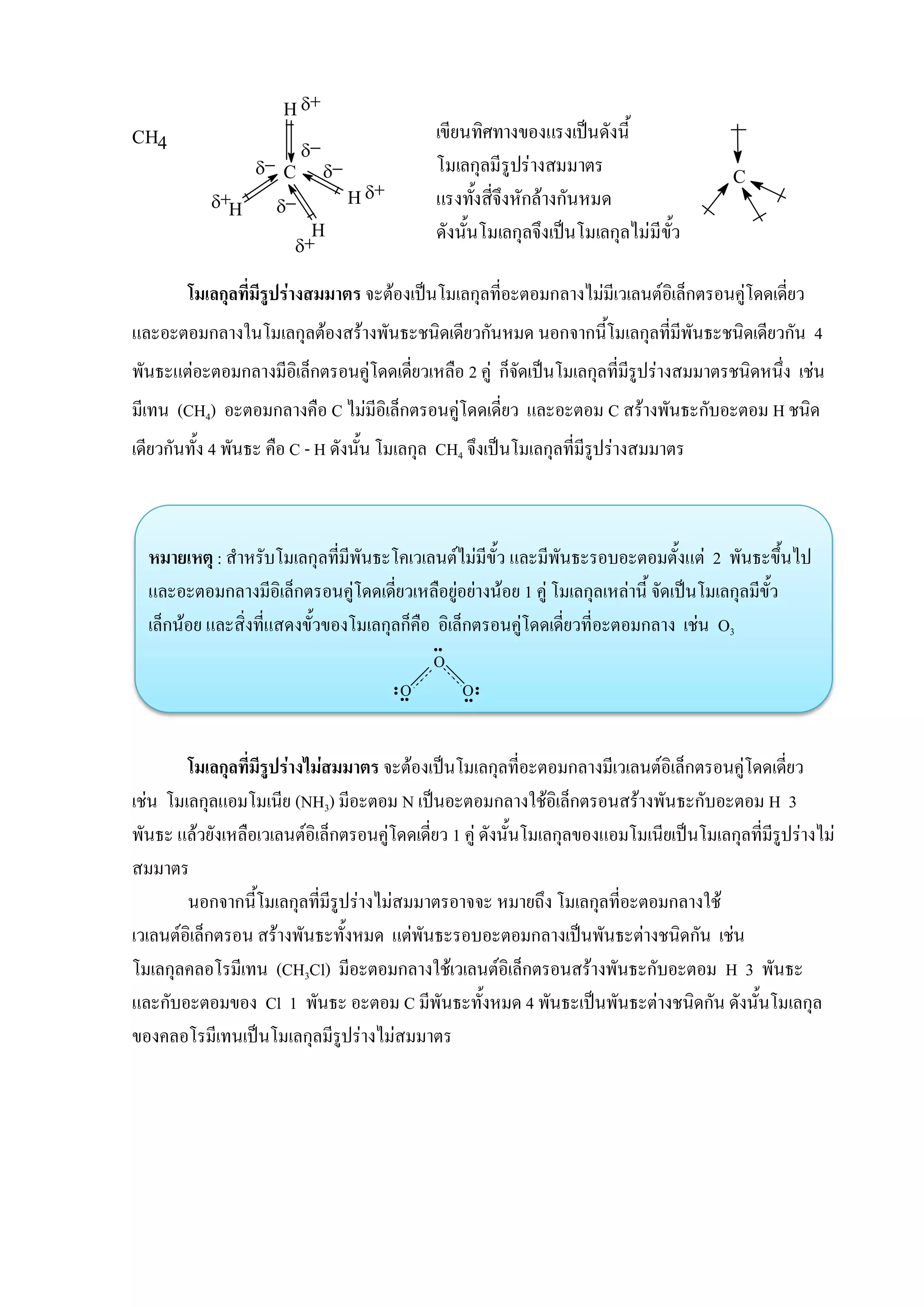 O
O O
โมเลกุลที่มีรูปร่างสมมาตร จะต้องเป็นโมเลกุลที่อะตอมกลางไม่มีเวเลนต์อิเล็กตรอนคู่โดดเดี่ยว
และอะตอมกลางในโมเลกุลต้องสร้างพันธะชนิดเดียวกันหมด นอกจากนี้โมเลกุลที่มีพันธะชนิดเดียวกัน 4
พันธะแต่อะตอมกลางมีอิเล็กตรอนคู่โดดเดี่ยวเหลือ 2 คู่ ก็จัดเป็นโมเลกุลที่มีรูปร่างสมมาตรชนิดหนึ่ง เช่น
มีเทน (CH4) อะตอมกลางคือ C ไม่มีอิเล็กตรอนคู่โดดเดี่ยว และอะตอม C สร้างพันธะกับอะตอม H ชนิด
เดียวกันทั้ง 4 พันธะ คือ C - H ดังนั้น โมเลกุล CH4 จึงเป็นโมเลกุลที่มีรูปร่างสมมาตร
หมายเหตุ : สาหรับโมเลกุลที่มีพันธะโคเวเลนต์ไม่มีขั้ว และมีพันธะรอบอะตอมตั้งแต่ 2 พันธะขึ้นไป
และอะตอมกลางมีอิเล็กตรอนคู่โดดเดี่ยวเหลือยู่อย่างน้อย 1 คู่ โมเลกุลเหล่านี้ จัดเป็นโมเลกุลมีขั้ว
เล็กน้อย และสิ่งที่แสดงขั้วของโมเลกุลก็คือ อิเล็กตรอนคู่โดดเดี่ยวที่อะตอมกลาง เช่น O3
โมเลกุลที่มีรูปร่างไม่สมมาตร จะต้องเป็นโมเลกุลที่อะตอมกลางมีเวเลนต์อิเล็กตรอนคู่โดดเดี่ยว
เช่น โมเลกุลแอมโมเนีย (NH3) มีอะตอม N เป็นอะตอมกลางใช้อิเล็กตรอนสร้างพันธะกับอะตอม H 3
พันธะ แล้วยังเหลือเวเลนต์อิเล็กตรอนคู่โดดเดี่ยว 1 คู่ ดังนั้นโมเลกุลของแอมโมเนียเป็นโมเลกุลที่มีรูปร่างไม่
สมมาตร
นอกจากนี้โมเลกุลที่มีรูปร่างไม่สมมาตรอาจจะ หมายถึง โมเลกุลที่อะตอมกลางใช้
เวเลนต์อิเล็กตรอน สร้างพันธะทั้งหมด แต่พันธะรอบอะตอมกลางเป็นพันธะต่างชนิดกัน เช่น
โมเลกุลคลอโรมีเทน (CH3Cl) มีอะตอมกลางใช้เวเลนต์อิเล็กตรอนสร้างพันธะกับอะตอม H 3 พันธะ
และกับอะตอมของ Cl 1 พันธะ อะตอม C มีพันธะทั้งหมด 4 พันธะเป็นพันธะต่างชนิดกัน ดังนั้นโมเลกุล
ของคลอโรมีเทนเป็นโมเลกุลมีรูปร่างไม่สมมาตร
CH4
H
C

H

H

H




เขียนทิศทางของแรงเป็นดังนี้
โมเลกุลมีรูปร่างสมมาตร
แรงทั้งสี่จึงหักล้างกันหมด
ดังนั้นโมเลกุลจึงเป็นโมเลกุลไม่มีขั้ว
C
 