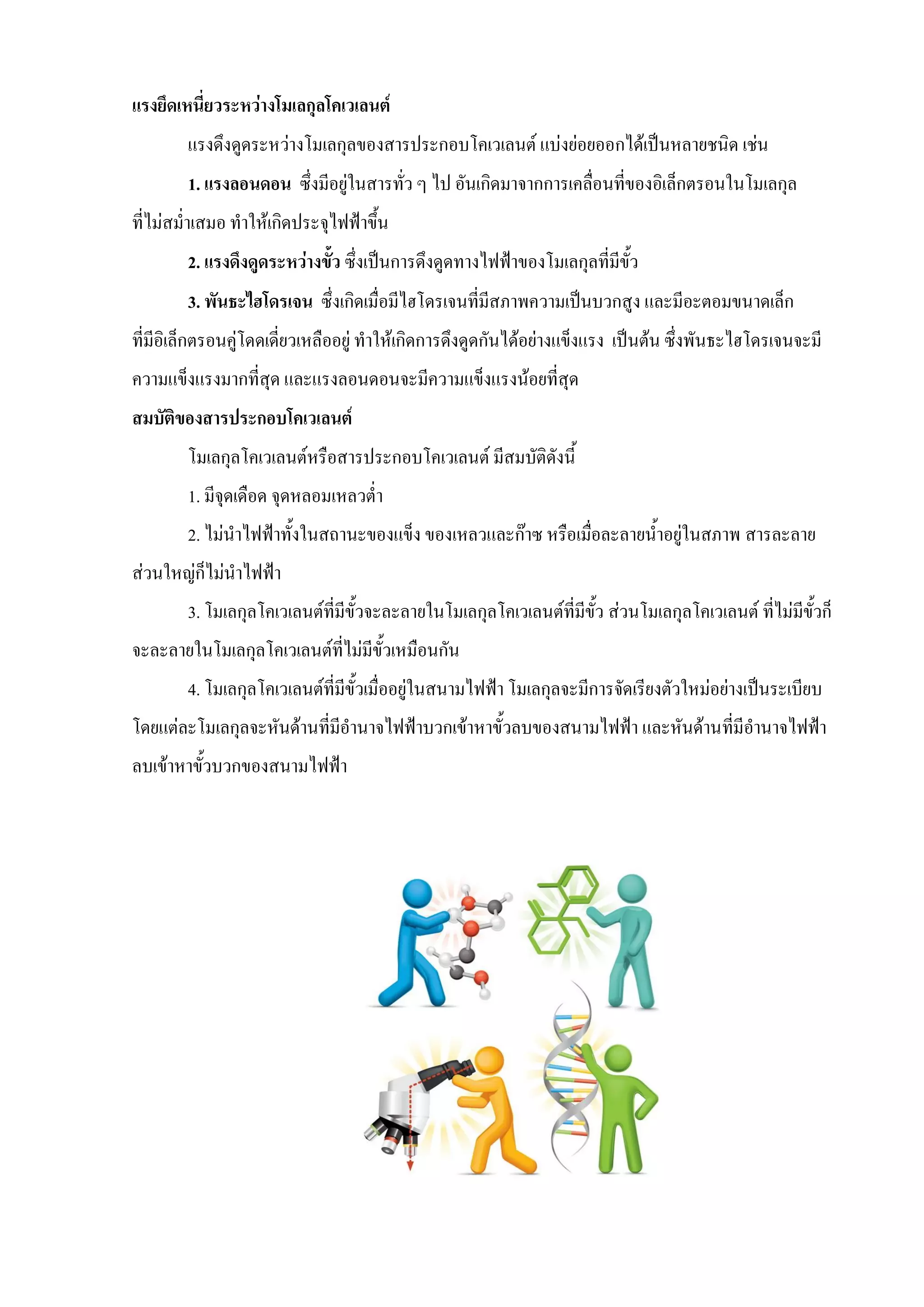 แรงยึดเหนี่ยวระหว่างโมเลกุลโคเวเลนต์
แรงดึงดูดระหว่างโมเลกุลของสารประกอบโคเวเลนต์ แบ่งย่อยออกได้เป็นหลายชนิด เช่น
1. แรงลอนดอน ซึ่งมีอยู่ในสารทั่ว ๆ ไป อันเกิดมาจากการเคลื่อนที่ของอิเล็กตรอนในโมเลกุล
ที่ไม่สม่าเสมอ ทาให้เกิดประจุไฟฟ้าขึ้น
2. แรงดึงดูดระหว่างขั้ว ซึ่งเป็นการดึงดูดทางไฟฟ้าของโมเลกุลที่มีขั้ว
3. พันธะไฮโดรเจน ซึ่งเกิดเมื่อมีไฮโดรเจนที่มีสภาพความเป็นบวกสูง และมีอะตอมขนาดเล็ก
ที่มีอิเล็กตรอนคู่โดดเดี่ยวเหลืออยู่ ทาให้เกิดการดึงดูดกันได้อย่างแข็งแรง เป็นต้น ซึ่งพันธะไฮโดรเจนจะมี
ความแข็งแรงมากที่สุด และแรงลอนดอนจะมีความแข็งแรงน้อยที่สุด
สมบัติของสารประกอบโคเวเลนต์
โมเลกุลโคเวเลนต์หรือสารประกอบโคเวเลนต์ มีสมบัติดังนี้
1. มีจุดเดือด จุดหลอมเหลวต่า
2. ไม่นาไฟฟ้าทั้งในสถานะของแข็ง ของเหลวและก๊าซ หรือเมื่อละลายน้าอยู่ในสภาพ สารละลาย
ส่วนใหญ่ก็ไม่นาไฟฟ้า
3. โมเลกุลโคเวเลนต์ที่มีขั้วจะละลายในโมเลกุลโคเวเลนต์ที่มีขั้ว ส่วนโมเลกุลโคเวเลนต์ ที่ไม่มีขั้วก็
จะละลายในโมเลกุลโคเวเลนต์ที่ไม่มีขั้วเหมือนกัน
4. โมเลกุลโคเวเลนต์ที่มีขั้วเมื่ออยู่ในสนามไฟฟ้า โมเลกุลจะมีการจัดเรียงตัวใหม่อย่างเป็นระเบียบ
โดยแต่ละโมเลกุลจะหันด้านที่มีอานาจไฟฟ้าบวกเข้าหาขั้วลบของสนามไฟฟ้า และหันด้านที่มีอานาจไฟฟ้า
ลบเข้าหาขั้วบวกของสนามไฟฟ้า
 