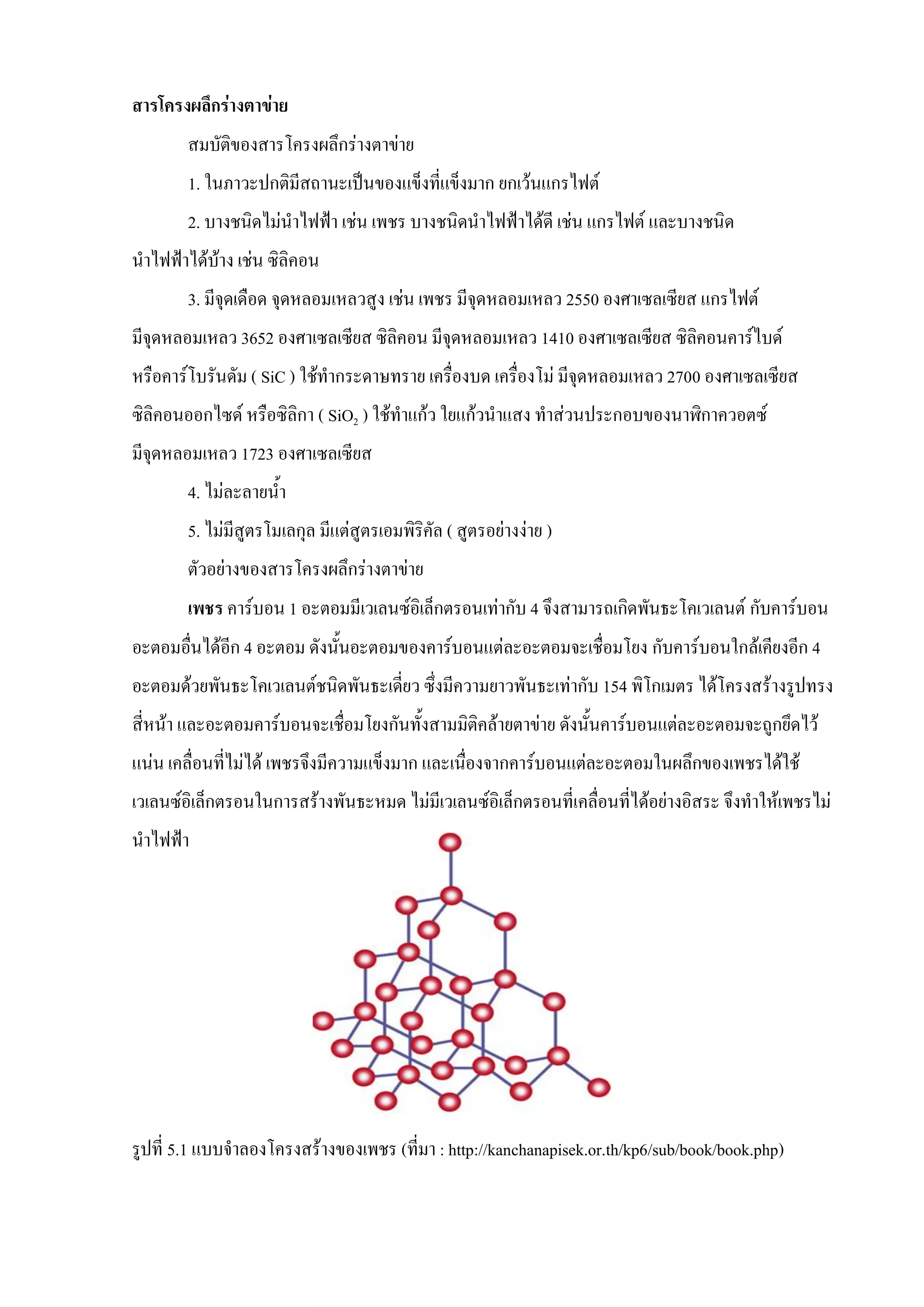 สารโครงผลึกร่างตาข่าย
สมบัติของสารโครงผลึกร่างตาข่าย
1. ในภาวะปกติมีสถานะเป็นของแข็งที่แข็งมาก ยกเว้นแกรไฟต์
2. บางชนิดไม่นาไฟฟ้า เช่น เพชร บางชนิดนาไฟฟ้าได้ดี เช่น แกรไฟต์ และบางชนิด
นาไฟฟ้าได้บ้าง เช่น ซิลิคอน
3. มีจุดเดือด จุดหลอมเหลวสูง เช่น เพชร มีจุดหลอมเหลว 2550 องศาเซลเซียส แกรไฟต์
มีจุดหลอมเหลว 3652 องศาเซลเซียส ซิลิคอน มีจุดหลอมเหลว 1410 องศาเซลเซียส ซิลิคอนคาร์ไบด์
หรือคาร์โบรันดัม ( SiC ) ใช้ทากระดาษทราย เครื่องบด เครื่องโม่ มีจุดหลอมเหลว 2700 องศาเซลเซียส
ซิลิคอนออกไซด์ หรือซิลิกา ( SiO2 ) ใช้ทาแก้ว ใยแก้วนาแสง ทาส่วนประกอบของนาฬิกาควอตซ์
มีจุดหลอมเหลว 1723 องศาเซลเซียส
4. ไม่ละลายน้า
5. ไม่มีสูตรโมเลกุล มีแต่สูตรเอมพิริคัล ( สูตรอย่างง่าย )
ตัวอย่างของสารโครงผลึกร่างตาข่าย
เพชร คาร์บอน 1 อะตอมมีเวเลนซ์อิเล็กตรอนเท่ากับ 4 จึงสามารถเกิดพันธะโคเวเลนต์ กับคาร์บอน
อะตอมอื่นได้อีก 4 อะตอม ดังนั้นอะตอมของคาร์บอนแต่ละอะตอมจะเชื่อมโยง กับคาร์บอนใกล้เคียงอีก 4
อะตอมด้วยพันธะโคเวเลนต์ชนิดพันธะเดี่ยว ซึ่งมีความยาวพันธะเท่ากับ 154 พิโกเมตร ได้โครงสร้างรูปทรง
สี่หน้า และอะตอมคาร์บอนจะเชื่อมโยงกันทั้งสามมิติคล้ายตาข่าย ดังนั้นคาร์บอนแต่ละอะตอมจะถูกยึดไว้
แน่น เคลื่อนที่ไม่ได้ เพชรจึงมีความแข็งมาก และเนื่องจากคาร์บอนแต่ละอะตอมในผลึกของเพชรได้ใช้
เวเลนซ์อิเล็กตรอนในการสร้างพันธะหมด ไม่มีเวเลนซ์อิเล็กตรอนที่เคลื่อนที่ได้อย่างอิสระ จึงทาให้เพชรไม่
นาไฟฟ้า
รูปที่ 5.1 แบบจาลองโครงสร้างของเพชร (ที่มา : http://kanchanapisek.or.th/kp6/sub/book/book.php)
 