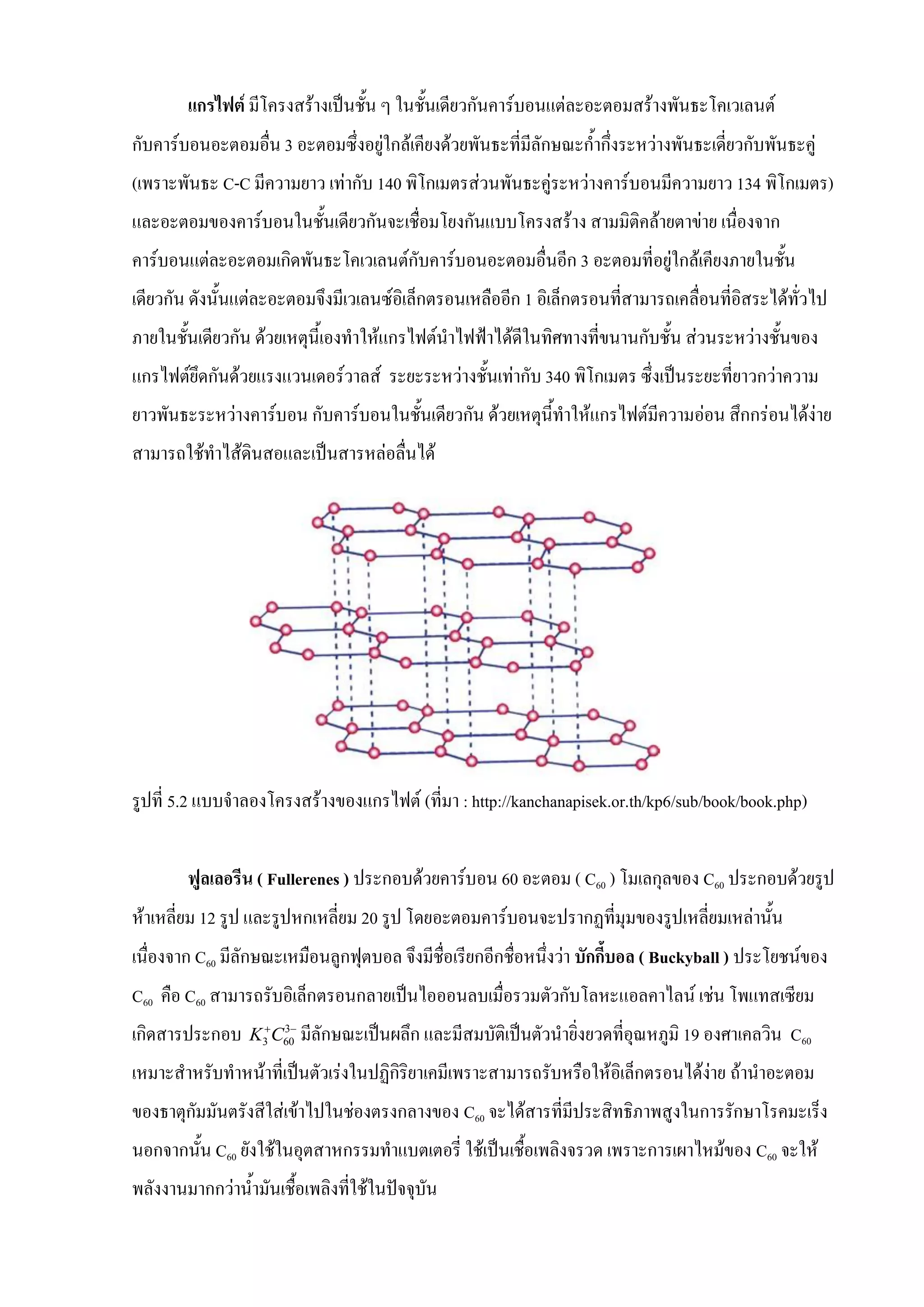แกรไฟต์ มีโครงสร้างเป็นชั้น ๆ ในชั้นเดียวกันคาร์บอนแต่ละอะตอมสร้างพันธะโคเวเลนต์
กับคาร์บอนอะตอมอื่น 3 อะตอมซึ่งอยู่ใกล้เคียงด้วยพันธะที่มีลักษณะก้ากึ่งระหว่างพันธะเดี่ยวกับพันธะคู่
(เพราะพันธะ C-C มีความยาว เท่ากับ 140 พิโกเมตรส่วนพันธะคู่ระหว่างคาร์บอนมีความยาว 134 พิโกเมตร)
และอะตอมของคาร์บอนในชั้นเดียวกันจะเชื่อมโยงกันแบบโครงสร้าง สามมิติคล้ายตาข่าย เนื่องจาก
คาร์บอนแต่ละอะตอมเกิดพันธะโคเวเลนต์กับคาร์บอนอะตอมอื่นอีก 3 อะตอมที่อยู่ใกล้เคียงภายในชั้น
เดียวกัน ดังนั้นแต่ละอะตอมจึงมีเวเลนซ์อิเล็กตรอนเหลืออีก 1 อิเล็กตรอนที่สามารถเคลื่อนที่อิสระได้ทั่วไป
ภายในชั้นเดียวกัน ด้วยเหตุนี้เองทาให้แกรไฟต์นาไฟฟ้าได้ดีในทิศทางที่ขนานกับชั้น ส่วนระหว่างชั้นของ
แกรไฟต์ยึดกันด้วยแรงแวนเดอร์วาลส์ ระยะระหว่างชั้นเท่ากับ 340 พิโกเมตร ซึ่งเป็นระยะที่ยาวกว่าความ
ยาวพันธะระหว่างคาร์บอน กับคาร์บอนในชั้นเดียวกัน ด้วยเหตุนี้ทาให้แกรไฟต์มีความอ่อน สึกกร่อนได้ง่าย
สามารถใช้ทาไส้ดินสอและเป็นสารหล่อลื่นได้
รูปที่ 5.2 แบบจาลองโครงสร้างของแกรไฟต์ (ที่มา : http://kanchanapisek.or.th/kp6/sub/book/book.php)
ฟูลเลอรีน ( Fullerenes ) ประกอบด้วยคาร์บอน 60 อะตอม ( C60 ) โมเลกุลของ C60 ประกอบด้วยรูป
ห้าเหลี่ยม 12 รูป และรูปหกเหลี่ยม 20 รูป โดยอะตอมคาร์บอนจะปรากฏที่มุมของรูปเหลี่ยมเหล่านั้น
เนื่องจาก C60 มีลักษณะเหมือนลูกฟุตบอล จึงมีชื่อเรียกอีกชื่อหนึ่งว่า บักกี้บอล ( Buckyball ) ประโยชน์ของ
C60 คือ C60 สามารถรับอิเล็กตรอนกลายเป็นไอออนลบเมื่อรวมตัวกับโลหะแอลคาไลน์ เช่น โพแทสเซียม
เกิดสารประกอบ 3
3 60K C 
มีลักษณะเป็นผลึก และมีสมบัติเป็นตัวนายิ่งยวดที่อุณหภูมิ 19 องศาเคลวิน C60
เหมาะสาหรับทาหน้าที่เป็นตัวเร่งในปฏิกิริยาเคมีเพราะสามารถรับหรือให้อิเล็กตรอนได้ง่าย ถ้านาอะตอม
ของธาตุกัมมันตรังสีใส่เข้าไปในช่องตรงกลางของ C60 จะได้สารที่มีประสิทธิภาพสูงในการรักษาโรคมะเร็ง
นอกจากนั้น C60 ยังใช้ในอุตสาหกรรมทาแบตเตอรี่ ใช้เป็นเชื้อเพลิงจรวด เพราะการเผาไหม้ของ C60 จะให้
พลังงานมากกว่าน้ามันเชื้อเพลิงที่ใช้ในปัจจุบัน
 