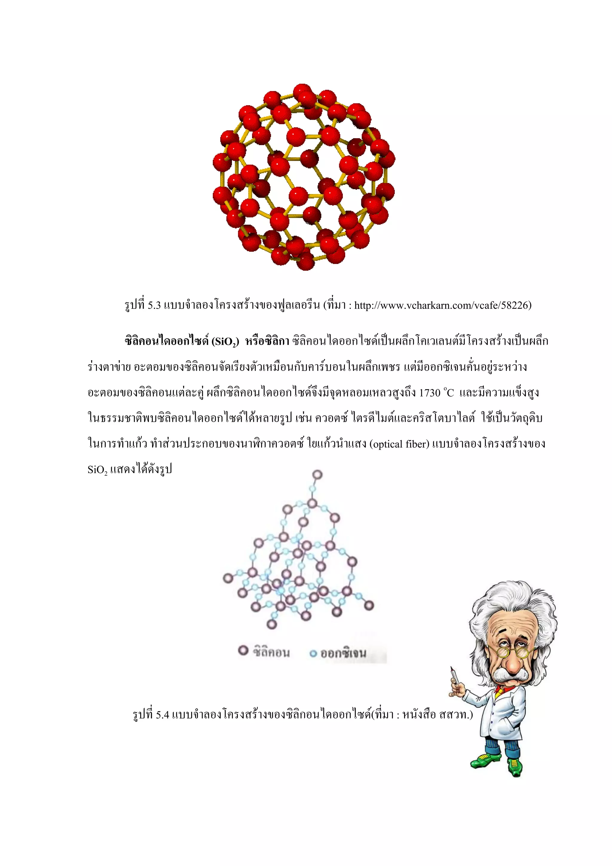 รูปที่ 5.3 แบบจาลองโครงสร้างของฟูลเลอรีน (ที่มา : http://www.vcharkarn.com/vcafe/58226)
ซิลิคอนไดออกไซด์ (SiO2) หรือซิลิกา ซิลิคอนไดออกไซด์เป็นผลึกโคเวเลนต์มีโครงสร้างเป็นผลึก
ร่างตาข่าย อะตอมของซิลิคอนจัดเรียงตัวเหมือนกับคาร์บอนในผลึกเพชร แต่มีออกซิเจนคั่นอยู่ระหว่าง
อะตอมของซิลิคอนแต่ละคู่ ผลึกซิลิคอนไดออกไซด์จึงมีจุดหลอมเหลวสูงถึง 1730 o
C และมีความแข็งสูง
ในธรรมชาติพบซิลิคอนไดออกไซด์ได้หลายรูป เช่น ควอตซ์ ไตรดีไมต์และคริสโตบาไลต์ ใช้เป็นวัตถุดิบ
ในการทาแก้ว ทาส่วนประกอบของนาฬิกาควอตซ์ ใยแก้วนาแสง (optical fiber) แบบจาลองโครงสร้างของ
SiO2 แสดงได้ดังรูป
รูปที่ 5.4 แบบจาลองโครงสร้างของซิลิกอนไดออกไซด์(ที่มา : หนังสือ สสวท.)
 