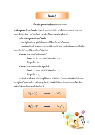 เรื่อง เขียนสูตรและเรียกชื่อสารประกอบไอออนิก
การเขียนสูตรสารประกอบไอออนิก ในสารประกอบไอออนิกประกอบด้วยไอออนบวกและไอออนลบ
ไอออนทั้งสองชนิดจะรวมตัวกันด้วยอัตราส่วนที่ทาให้ผลรวมของประจุเป็นศูนย์
หลักการเขียนสูตรสารประกอบไอออนิก
1. เขียนสัญลักษณ์ของธาตุที่เป็นไอออนบวกไว้ข้างหน้าตามด้วยไอออนลบ
2. แสดงอัตราส่วนอย่างต่าของจานวนไอออนที่เป็นองค์ประกอบโดยเขียนตัวเลขอาราบิกห้อยท้าย
ไอออนนั้น ทั้งนี้ในกรณีที่จานวนเป็น 1 ไม่ต้องเขียน
ตัวอย่าง 1 สารประกอบโซเดียมคลอไรด์
เกิดจาก Na+
กับ Cl-
รวมกันด้วยอัตราส่วน 1 : 1
จึงมีสูตรเป็น NaCl
ตัวอย่าง 2 สารประกอบแคลเซียมฟลูออไรด์
เกิดจาก Ca2+
กับ F-
รวมกันด้วยอัตราส่วน 1 : 2
จึงมีสูตรเป็น CaF2
จากตัวอย่างข้างต้นจะเห็นว่าถ้าประจุที่ไอออนบวกเท่ากับประจุไอออนลบตัวเลขที่กากับด้านล่าง
ของสัญลักษณ์ไอออนจะเป็น 1 แต่ถ้าประจุไม่เท่ากัน ตัวเลขที่เป็นค่าของประจุบนไอออนหนึ่งจะเป็นตัว
เลขที่กากับจานวนไอออนของอีกตัวหนึ่ง ดังนี้
Ca2+
F-
CaF2
Mg2+
Cl-
MgCl2
ใบความรู้
 