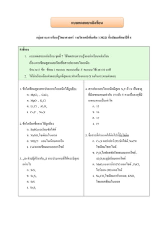 กลุ่มสาระการเรียนรู้วิทยาศาสตร์ รายวิชาเคมีเพิ่มเติม ว 30221 ชั้นมัธยมศึกษาปีที่ 4
คาชี้แจง
1. แบบทดสอบหลังเรียน ชุดที่ 7 ใช้ทดสอบความรู้ของนักเรียนหลังเรียน
เรื่อง การเขียนสูตรและเรียกชื่อสารประกอบไอออนิก
จานวน 5 ข้อ ข้อละ 1 คะแนน คะแนนเต็ม 5 คะแนน ใช้เวลา 10 นาที
2. ให้นักเรียนเลือกคาตอบที่ถูกที่สุดและทาเครื่องหมาย X ลงในกระดาษคาตอบ
1. ข้อใดเขียนสูตรสารประกอบไอออนิกได้ถูกต้อง
ก. MgCl2 , CaCl2
ข. MgO , K2Cl
ค. Li2Cl , Al2O3
ง. Ca2F , Na2S
2. ข้อใดเรียกชื่อสารได้ถูกต้อง
ก. BaSO4แบเรียมซัลไฟด์
ข. NaNO3โซเดียมไนเตรต
ค. NH4Cl แอมโมเนียมคลอรีน
ง. CaOแคลเซียมมอนอออกไซด์
3. 38Sr ทาปฎิกิริยากับ16S สารประกอบที่ได้ควรมีสูตร
อย่างไร
ก. SrS3
ข. Sr2S3
ค. SrS
ง. Sr3S3
4. สารประกอบไอออนิกมีสูตร X2Y ถ้า X เป็นธาตุ
ที่มีเลขอะตอมเท่ากับ 19 แล้ว Y ควรเป็นธาตุที่มี
เลขอะตอมเป็นเท่าใด
ก. 15
ข. 16
ค. 17
ง. 19
5. ชื่อสารที่กาหนดให้ต่อไปนี้ข้อใดผิด
ก. Cu2S คอปเปอร์ (II) ซัลไฟด์ ,NaCN
โซเดียมไซยาไนด์
ข. P2O5ไดฟอสฟอรัสเพนตะออกไซด์ ,
Al2O3อะลูมิเนียมออกไซด์
ค. MnO2แมงกานีส (IV) ออกไซด์ , FeCl3
ไอร์ออน (III) คลอไรด์
ง. Na2CO3โซเดียมคาร์บอเนต, KNO3
โพแทสเซียมไนเตรท
แบบทดสอบหลังเรียน
 