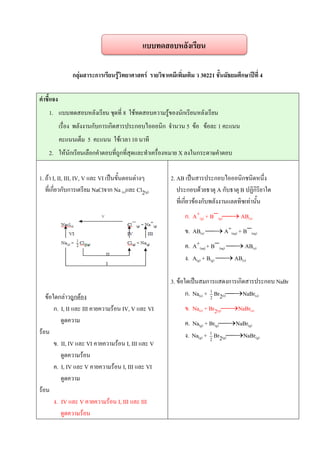 กลุ่มสาระการเรียนรู้วิทยาศาสตร์ รายวิชาเคมีเพิ่มเติม ว 30221 ชั้นมัธยมศึกษาปีที่ 4
คาชี้แจง
1. แบบทดสอบหลังเรียน ชุดที่ 8 ใช้ทดสอบความรู้ของนักเรียนหลังเรียน
เรื่อง พลังงานกับการเกิดสารประกอบไอออนิก จานวน 5 ข้อ ข้อละ 1 คะแนน
คะแนนเต็ม 5 คะแนน ใช้เวลา 10 นาที
2. ให้นักเรียนเลือกคาตอบที่ถูกที่สุดและทาเครื่องหมาย X ลงในกระดาษคาตอบ
1. ถ้า I, II, III, IV, V และ VI เป็นขั้นตอนต่างๆ
ที่เกี่ยวกับการเตรียม NaClจาก Na (s)และ Cl2(g)
ข้อใดกล่าวถูกต้อง
ก. I, II และ III คายความร้อน IV, V และ VI
ดูดความ
ร้อน
ข. II, IV และ VI คายความร้อน I, III และ V
ดูดความร้อน
ค. I, IV และ V คายความร้อน I, III และ VI
ดูดความ
ร้อน
ง. IV และ V คายความร้อน I, III และ III
ดูดความร้อน
2. AB เป็นสารประกอบไอออนิกชนิดหนึ่ง
ประกอบด้วยธาตุ A กับธาตุ B ปฏิกิริยาใด
ที่เกี่ยวข้องกับพลังงานแลตทิซเท่านั้น
ก. A+(g) + B(g) AB(s)
ข. AB(s)  A+(aq) + B(aq)
ค. A+(aq) + B(aq)  AB(s)
ง. A(g) + B(g)  AB(s)
3. ข้อใดเป็นสมการแสดงการเกิดสารประกอบ NaBr
ก. Na(s) + 2
1
Br2(l)NaBr(s)
ข. Na(s) + Br2(g)NaBr(s)
ค. Na(g) + Br(g)NaBr(g)
ง. Na(g) + 2
1
Br2(g)NaBr(g)
แบบทดสอบหลังเรียน
 