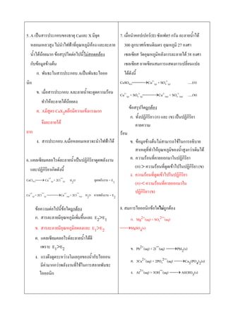 5. A เป็นสารประกอบของธาตุ Caและ X มีจุด
หลอมเหลวสูง ไม่นาไฟฟ้าที่อุณหภูมิห้อง และละลาย
นาได้น้อยมาก ข้อสรุปใดต่อไปนีไม่สอดคล้อง
กับข้อมูลข้างต้น
ก. พันธะในสารประกอบ Aเป็นพันธะไอออ
นิก
ข. เมื่อสารประกอบ Aละลายนาจะดูดความร้อน
ทาให้ละลายได้น้อยลง
ค. Aมีสูตร CaX2ผลึกมีความเข็งแรงมาก
จึงละลายได้
ยาก
ง. สารประกอบ Aเมื่อหลอมเหลวจะนาไฟฟ้าได้
6. แคลเซียมคลอไรด์ละลายนาเป็นปฏิกิริยาดูดพลังงาน
และปฏิกิริยาเกิดดังนี
CaCl2(s) Ca2+
(g) + 2Cl
(g) ดูดพลังงาน = E1
Ca2+
(g) + 2Cl
(g) Ca2+
(aq) + 2Cl
(aq) คายพลังงาน = E2
ข้อความต่อไปนีข้อใดถูกต้อง
ก. สารละลายมีอุณหภูมิเพิ่มขึนและ E2E1
ข. สารละลายมีอุณหภูมิลดลงและ E1E2
ค. แคลเซียมคลอไรด์ละลายนาได้ดี
เพราะ E1E2
ง. แรงดึงดูดระหว่างโมเลกุลของนากับไอออน
มีค่ามากกว่าพลังงานที่ใช้ในการสลายพันธะ
ไอออนิก
7. เมื่อนาคอปเปอร์(II) ซัลเฟต5 กรัม ละลายนาได้
300 ลูกบาศก์เซนติเมตร อุณหภูมิ 27 องศา
เซลเซียส วัดอุณหภูมิหลังการละลายได้ 38 องศา
เซลเซียส อาจเขียนสมการแสดงการเปลี่ยนแปล
ได้ดังนี
CuSO4(s)Cu2+
(g) + SO4
2-
(g) .....(ก)
Cu2+
(g) + SO4
2-
(g)Cu2+
(aq) + SO4
2-
(aq) .....(ข)
ข้อสรุปใดถูกต้อง
ก. ทังปฏิกิริยา (ก) และ (ข) เป็นปฏิกิริยา
คายความ
ร้อน
ข. ข้อมูลข้างต้นไม่สามารถใช้ในการอธิบาย
สาเหตุที่ทาให้อุณหภูมิของนาสูงกว่าเดิมได้
ค. ความร้อนที่คายออกมาในปฏิกิริยา
(ก)  ความร้อนที่ดูดเข้าไปในปฏิกิริยา (ข)
ง. ความร้อนที่ดูดเข้าไปในปฏิกิริยา
(ก)  ความร้อนที่คายออกมาใน
ปฏิกิริยา (ข)
8. สมการไอออนิกข้อใดไม่ถูกต้อง
ก. Mg2+(aq) + SO4
2(aq)
MgSO4(s)
ข. Pb2+(aq) + 2I(aq) PbI2(s)
ค. 3Ca2+(aq) + 2PO4
2(aq) Ca3(PO4)2(s)
ง. Al3+(aq) + 3OH(aq) Al(OH)3(s)
H2O
H2O
 