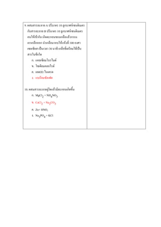 9. ผสมสารละลาย A ปริมาตร 10 ลูกบาศก์เซนติเมตร
กับสารละลาย B ปริมาตร 10 ลูกบาศก์เซนติเมตร
คนให้เข้ากัน เกิดตะกอนของเกลือแล้วกรอง
เอาเกลือออก นาเกลือมาอบให้แห้งที่ 100 องศา
เซลเซียส เป็นเวลา 30 นาที เกลือที่เตรียมได้เป็น
สารในข้อใด
ก. แคลเซียมโบรไมด์
ข. โซเดียมคลอไรด์
ค. เลด(II) ไนเตรด
ง. แบเรียมซัลเฟต
10. ผสมสารละลายคู่ใดแล้วมีตะกอนเกิดขึน
ก. MgCl2 + NH4NO3
ข. CaCl2 + Na2CO3
ค. Zn+ HNO3
ง. Na3PO4 + KCl
 