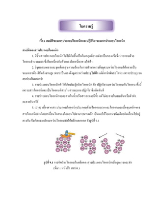 เรื่อง สมบัติของสารประกอบไอออนิกและปฏิกิริยาของสารประกอบไอออนิก
สมบัติของสารประกอบไอออนิก
1. มีขัว สารประกอบไออนิกไม่ได้เกิดขึนเป็นโมเลกุลดี่ยว แต่จะเป็นของแข็งซึ่งประกอบด้วย
ไอออนจานวนมาก ซึ่งยึดเหนี่ยวกันด้วยแรงยึดเหนี่ยวทางไฟฟ้า
2. มีจุหลอมเหลวและจุดเดือดสูง ความร้อนในการทาลายแรงดึงดูดระหว่างไอออนให้กลายเป็น
ของเหลวต้องใช้พลังงานสูง เพราะเป็นแรงดึงดูดระหว่างประจุไฟฟ้า แต่ต่ากว่าพันธะโลหะ เพราะประจุบวก
ลบห่างกันมากกว่า
3. สารประกอบไอออนิกทาให้เกิดประฎิกริยาไอออนิก คือ ปฎิกริยาระหว่างไอออนกับไอออน ทังนี
เพราะสารไอออนิกจะเป็นไอออนอิสระในสารละลาย ปฎิกริยาจึงเกิดทันที
4. สารประกอบไอออนิกจะละลายในนาหรือสารละลายมีขัว แต่ไม่ละลายในเบนซีนหรือตัวทา
ละลายอินทรีย์
5. เปราะ เนื่องจากสารประกอบไอออนิกประกอบด้วยไอออนบวกและไอออนลบ เมื่อทุบผลึกของ
สารไอออนิกจะเกิดการเลื่อนไถลของไอออนไปตามระนาบผลึก เป็นผลให้ไอออนชนิดเดียวกันเลื่อนไปอยู่
ตรงกัน จึงเกิดแรงผลักระหว่างไอออนทาให้ผลึกแตกออก ดังรูปที่ 9.1
รูปที่ 9.1 การจัดเรียงไอออนในผลึกของสารประกอบไอออนิกเมื่อถูกแรงกระทา
(ที่มา : หนังสือ สสวท.)
ใบความรู้
 