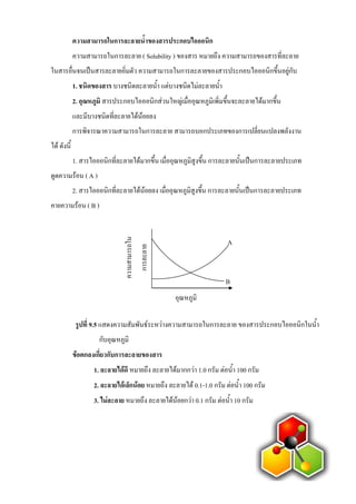 ความสามารถในการละลายน้้าของสารประกอบไอออนิก
ความสามารถในการละลาย ( Solubility ) ของสาร หมายถึง ความสามารถของสารที่ละลาย
ในสารอื่นจนเป็นสารละลายอิ่มตัว ความสามารถในการละลายของสารประกอบไอออนิกขึนอยู่กับ
1. ชนิดของสาร บางชนิดละลายนา แต่บางชนิดไม่ละลายนา
2. อุณหภูมิ สารประกอบไอออนิกส่วนใหญ่เมื่ออุณหภูมิเพิ่มขึนจะละลายได้มากขึน
และมีบางชนิดที่ละลายได้น้อยลง
การพิจารณาความสามารถในการละลาย สามารถบอกประเภทของการเปลี่ยนแปลงพลังงาน
ได้ ดังนี
1. สารไอออนิกที่ละลายได้มากขึน เมื่ออุณหภูมิสูงขึน การละลายนันเป็นการละลายประเภท
ดูดความร้อน ( A )
2. สารไอออนิกที่ละลายได้น้อยลง เมื่ออุณหภูมิสูงขึน การละลายนันเป็นการละลายประเภท
คายความร้อน ( B )
รูปที่ 9.5 แสดงความสัมพันธ์ระหว่างความสามารถในการละลาย ของสารประกอบไอออนิกในนา
กับอุณหภูมิ
ข้อตกลงเกี่ยวกับการละลายของสาร
1. ละลายได้ดี หมายถึง ละลายได้มากกว่า 1.0 กรัม ต่อนา 100 กรัม
2. ละลายได้เล็กน้อย หมายถึง ละลายได้ 0.1-1.0 กรัม ต่อนา 100 กรัม
3. ไม่ละลาย หมายถึง ละลายได้น้อยกว่า 0.1 กรัม ต่อนา 10 กรัม
อุณหภูมิ
A
B
ความสามารถใน
การละลาย
 