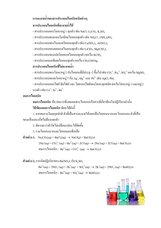 การละลายน้้าของสารประกอบไออนิกชนิดต่างๆ
สารประกอบไอออนิกที่ละลายน้้าได้
- สารประกอบของโลหะหมู่ 1 ทุกตัว เช่น NaCl, Li2CO3, K2SO4
- สารประกอบของแอมโมเนียมไอออนทุกตัว เช่น NH4Cl , (NH4)3PO4
- สารประกอบของไนเตรตไอออนทุกตัว เช่น Cu(NO3)2, Al(NO3)3
- สารประกอบของคลอเรตไอออนทุกตัว เช่น LiClO3, Mg(ClO3)2
- สารประกอบของเปอร์คลอเรตไอออนทุกตัว ยกเว้น KClO4
- สารประกอบแอซีเตตไอออนทุกตัว ยกเว้น CH3COOAg
สารประกอบไอออนิกที่ไม่ละลายน้้า
- สารประกอบของโลหะหมู่ 2 กับไอออนที่มีประจุ -2 ขึนไป เช่น CO3
2-
, Po4
3-
, SO4
2-
ยกเว้น MgSO4
- สารประกอบของอโลหะหมู่ 7 กับ Ag+
, Hg2+
และ Pb2+
เช่น AgCl, PbI2
- สารประกอบออกไซด์ ซัลไฟล์ และ ไฮดรอกไซด์ของโลหะทุกชนิด ยกเว้นโลหะหมู่ 1 และหมู่ 2
บางตัว เช่น Ca2+
, Sr2+
, Ba2+
สมการไอออนิก
สมการไอออนิก คือ สมการที่แสดงเฉพาะไอออนหรือสารที่เกี่ยวข้องในปฏิกิริยาเท่านัน
วิธีเขียนสมการไอออนิก เขียนได้ดังนี
1. จากสมการโมเลกุลปกติ ตัวที่เป็นสารละลายให้แตกเป็นไอออนบวกและไอออนลบ ตัวที่เป็น
ของแข็งและแก๊สไม่ต้องแตกตัว
2. พิจารณาว่าตัวใดไม่เปลี่ยนแปลง ให้ตัดทิง
3. รวมไอออนบวกและไอออนลบที่เหลือ
ตัวอย่าง 1. Na2CO3(aq) + BaCl2(aq)  NaCl(g) + BaCO3(s)
2Na+
(aq) + CO 2
3 (aq) + Ba2+
(aq) + 2Cl-
(aq)  2Na+
(aq) + 2Cl-
(aq) + BaCO3(s)
สมการไอออนิก : Ba2+
(aq) + CO 2
3 (aq)  BaCO3(s)
ตัวอย่าง 2. การเกิดปฏิกริยาของ Ba(NO3)2 กับ K2SO4
Ba2+
(aq) + 2NO
3 (aq) + 2K+
(aq) + SO4
2-
(aq)  2K+
(aq) + 2NO
3 (aq) + BaSO4(s)
สมการไอออนิก : Ba2+
(aq) + SO4
2-
(aq)  BaSO4(s)
 