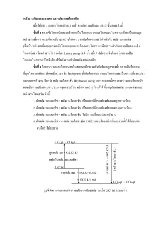 พลังงานกับการละลายของสารประกอบไอออนิก
เมื่อให้สารประกอบไอออนิกละลายนา จะเกิดการเปลี่ยนแปลง 2 ขันตอน ดังนี
ขั้นที่ 1 ของแข็งไอออนิกสลายตัวออกเป็นไอออนบวกและไออนลบในสถานะก๊าซ เป็นการดูด
พลังงานเพื่อสลายแรงยึดเหนี่ยวระหว่างไอออนบวกกับไอออนลบ มีค่าเท่ากับ พลังงานแลตทิช
(ซึ่งเป็นพลังงานที่คายออกมาเมื่อไอออนบวกและไอออลบในสถานะก๊าซรวมตัวกันกลายเป็นของแข็ง
ไอออนิก) หรือพลังงานโครงผลึก ( Lattice energy ) ดังนัน เมื่อทาให้ของแข็งไอออนิกกลายเป็น
ไอออนในสถานะก๊าซจึงต้องใช้พลังงานเท่ากับพลังงานแลตทิช
ขั้นที่ 2 ไอออนบวกและไอออนลบในสถานะก๊าซรวมตัวกับโมเลกุลของนา กลายเป็นไอออน
ที่ถูกไฮเดรต เกิดแรงยึดเหนี่ยวระหว่างโมเลกุลของนากับไอออนบวกและไอออนลบ เป็นการเปลี่ยนแปลง
แบบคายพลังงาน เรียกว่า พลังงานไฮเดรชัน (Hydration energy) การละลายนาของสารประกอบไอออนิก
อาจเป็นการเปลี่ยนแปลงประเภทดูดความร้อน หรือคายความร้อนก็ได้ ขึนอยู่กับค่าพลังงานแลตทิช และ
พลังงานไฮเดรชัน ดังนี
1. ถ้าพลังงานแลตทิช > พลังงานไฮเดรชัน เป็นการเปลี่ยนแปลงประเภทดูดความร้อน
2. ถ้าพลังงานแลตทิช < พลังงานไฮเดรชัน เป็นการเปลี่ยนแปลงประเภทคายความร้อน
3. ถ้าพลังงานแลตทิช = พลังงานไฮเดรชัน ไม่มีการเปลี่ยนแปลงพลังงาน
4. ถ้าพลังงานแลตทิช >>> พลังงานไฮเดรชัน สารประกอบไอออนิกนันละลายนาได้น้อยมาก
จนถือว่าไม่ละลาย
รูปที่ 9.6 แผนภาพแสดงการเปลี่ยนแปลงพลังงานเมื่อ LiCl (s) ละลายนา
คายพลังงาน=882.82kJ
(พลังงานไฮเดรชัน)
Li+
(aq) + Cl-
(aq)
Li+
(g) + Cl-
(g)
คายพลังงาน = 882.82-832.62
= 50.20 kJ / mol
LiCl (s)
ดูดพลังงาน = 832.62 kJ
(เท่ากับพลังงานแลตทิช)
 