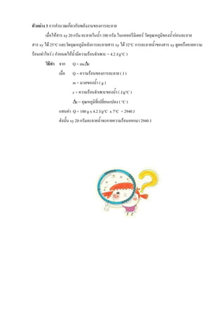 ตัวอย่าง 3 การคานวณเกี่ยวกับพลังงานของการละลาย
เมื่อให้สาร xy 20 กรัม ละลายในนา 100 กรัม ในแคลอรีมิเตอร์ วัดอุณหภูมิของนาก่อนละลาย
สาร xy ได้ 25°C และวัดอุณหภูมิหลังการละลายสาร xy ได้ 32°C การละลายนาของสาร xy ดูดหรือคายความ
ร้อนเท่าไหร่ ( กาหนดให้นามีความร้อนจาเพาะ = 4.2 J/g°C )
วิธีท้า จาก Q = mct
เมื่อ Q = ความร้อนของการละลาย ( J )
m = มวลของนา ( g )
c = ความร้อนจาเพาะของนา ( J/g°C )
t = อุณหภูมิที่เปลี่ยนแปลง ( °C )
แทนค่า Q = 100 g x 4.2 J/g°C x 7°C = 2940 J
ดังนัน xy 20 กรัมละลายนาจะคายความร้อนออกมา 2940 J
 