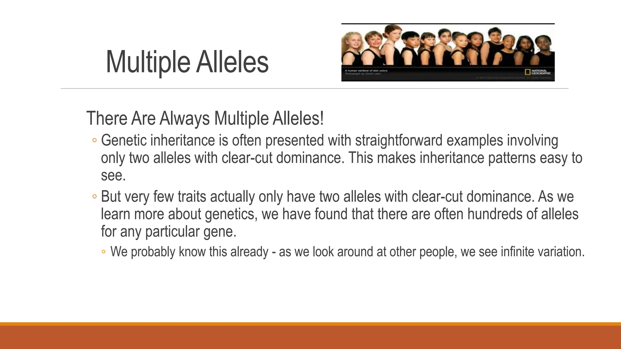 Multiple Alleles
There Are Always Multiple Alleles!
◦ Genetic inheritance is often presented with straightforward examples involving
only two alleles with clear-cut dominance. This makes inheritance patterns easy to
see.
◦ But very few traits actually only have two alleles with clear-cut dominance. As we
learn more about genetics, we have found that there are often hundreds of alleles
for any particular gene.
◦ We probably know this already - as we look around at other people, we see infinite variation.
 