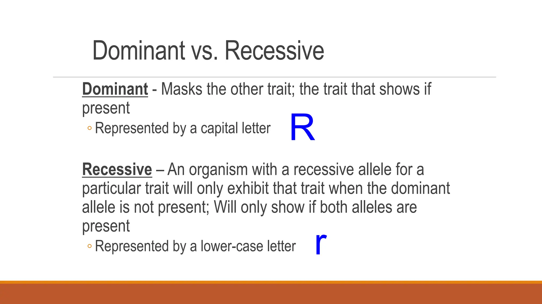 Dominant vs. Recessive
Dominant - Masks the other trait; the trait that shows if
present
◦ Represented by a capital letter
Recessive – An organism with a recessive allele for a
particular trait will only exhibit that trait when the dominant
allele is not present; Will only show if both alleles are
present
◦ Represented by a lower-case letter
R
r
 
