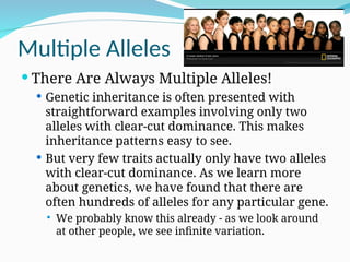 Multiple Alleles
 There Are Always Multiple Alleles!
 Genetic inheritance is often presented with
straightforward examples involving only two
alleles with clear-cut dominance. This makes
inheritance patterns easy to see.
 But very few traits actually only have two alleles
with clear-cut dominance. As we learn more
about genetics, we have found that there are
often hundreds of alleles for any particular gene.
 We probably know this already - as we look around
at other people, we see infinite variation.
 