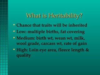 What is Heritability?
• Chance that traits will be inherited
• Low: multiple births, fat covering
• Medium: birth wt, wean wt, milk,
wool grade, carcass wt, rate of gain
• High: Loin eye area, fleece length &
quality

 