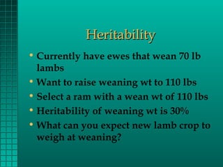 Heritability
• Currently have ewes that wean 70 lb
lambs
• Want to raise weaning wt to 110 lbs
• Select a ram with a wean wt of 110 lbs
• Heritability of weaning wt is 30%
• What can you expect new lamb crop to
weigh at weaning?

 