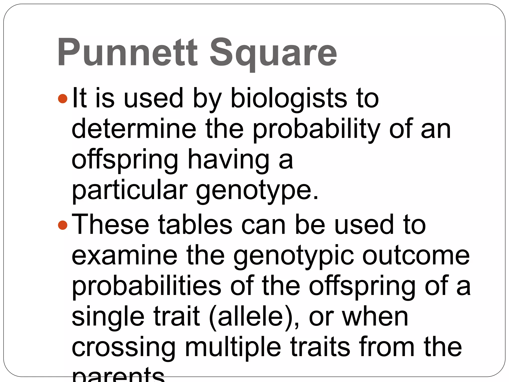 Punnett Square
It is used by biologists to
determine the probability of an
offspring having a
particular genotype.
These tables can be used to
examine the genotypic outcome
probabilities of the offspring of a
single trait (allele), or when
crossing multiple traits from the