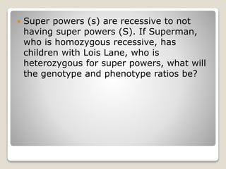  Super powers (s) are recessive to not
having super powers (S). If Superman,
who is homozygous recessive, has
children with Lois Lane, who is
heterozygous for super powers, what will
the genotype and phenotype ratios be?
 