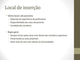 Local de inserção
• Vários locais são possíveis
• Depende da experiência do profissional
• Disponibilidade das veias do paciente
• Condição dos membros
• Regra geral
• Sempre iniciar pelas veias mais distais dos membros superiores
• Preservando as veias proximais
• Evitar área de veia com válvula ou tortuosidades
 