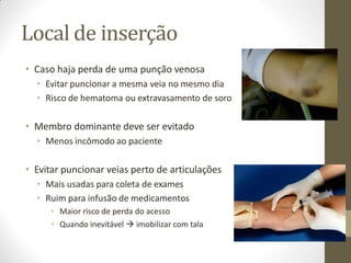 Local de inserção
• Caso haja perda de uma punção venosa
• Evitar puncionar a mesma veia no mesmo dia
• Risco de hematoma ou extravasamento de soro
• Membro dominante deve ser evitado
• Menos incômodo ao paciente
• Evitar puncionar veias perto de articulações
• Mais usadas para coleta de exames
• Ruim para infusão de medicamentos
• Maior risco de perda do acesso
• Quando inevitável  imobilizar com tala
 