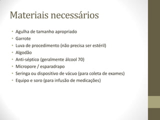 Materiais necessários
• Agulha de tamanho apropriado
• Garrote
• Luva de procedimento (não precisa ser estéril)
• Algodão
• Anti-séptico (geralmente álcool 70)
• Micropore / esparadrapo
• Seringa ou dispositivo de vácuo (para coleta de exames)
• Equipo e soro (para infusão de medicações)
 