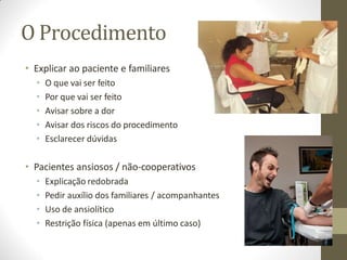 O Procedimento
• Explicar ao paciente e familiares
• O que vai ser feito
• Por que vai ser feito
• Avisar sobre a dor
• Avisar dos riscos do procedimento
• Esclarecer dúvidas
• Pacientes ansiosos / não-cooperativos
• Explicação redobrada
• Pedir auxílio dos familiares / acompanhantes
• Uso de ansiolítico
• Restrição física (apenas em último caso)
 