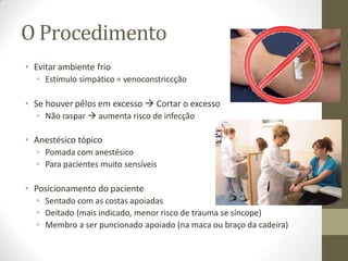 O Procedimento
• Evitar ambiente frio
• Estímulo simpático = venoconstriccção
• Se houver pêlos em excesso  Cortar o excesso
• Não raspar  aumenta risco de infecção
• Anestésico tópico
• Pomada com anestésico
• Para pacientes muito sensíveis
• Posicionamento do paciente
• Sentado com as costas apoiadas
• Deitado (mais indicado, menor risco de trauma se síncope)
• Membro a ser puncionado apoiado (na maca ou braço da cadeira)
 