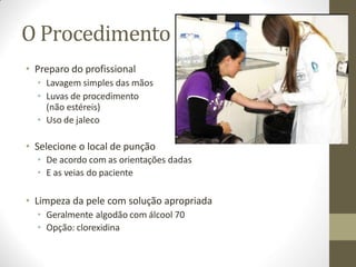 O Procedimento
• Preparo do profissional
• Lavagem simples das mãos
• Luvas de procedimento
(não estéreis)
• Uso de jaleco
• Selecione o local de punção
• De acordo com as orientações dadas
• E as veias do paciente
• Limpeza da pele com solução apropriada
• Geralmente algodão com álcool 70
• Opção: clorexidina
 