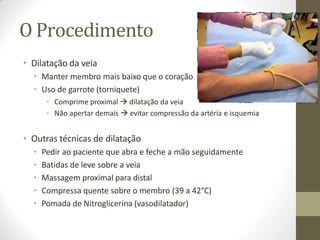 O Procedimento
• Dilatação da veia
• Manter membro mais baixo que o coração
• Uso de garrote (torniquete)
• Comprime proximal  dilatação da veia
• Não apertar demais  evitar compressão da artéria e isquemia
• Outras técnicas de dilatação
• Pedir ao paciente que abra e feche a mão seguidamente
• Batidas de leve sobre a veia
• Massagem proximal para distal
• Compressa quente sobre o membro (39 a 42°C)
• Pomada de Nitroglicerina (vasodilatador)
 