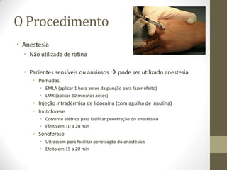 O Procedimento
• Anestesia
• Não utilizada de rotina
• Pacientes sensíveis ou ansiosos  pode ser utilizado anestesia
• Pomadas
• EMLA (aplicar 1 hora antes da punção para fazer efeito)
• LMX (aplicar 30 minutos antes)
• Injeção intradérmica de lidocaína (com agulha de insulina)
• Iontoforese
• Corrente elétrica para facilitar penetração do anestésico
• Efeito em 10 a 20 min
• Sonoforese
• Ultrassom para facilitar penetração do anestésico
• Efeito em 15 a 20 min
 