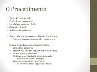 O Procedimento
• Paciente posicionado
• Profissional preparado
• Local da punção escolhido
• Garrote colocado
• Antissepsia realizada
• Fixe a pele e a veia com a mão não dominante
• Evite pressão excessiva para não colabar a veia
• Segure a agulha com a mão dominante
• Com o bisel para cima
• Aproxime da veia em ângulo de 10 a 30° da pele
• Perfure a pele suavemente
• Continue progredindo até penetrar na veia
• Normalmente há saída de sangue
• Continue progredindo mais 2 mm
• Até ter certeza de que a agulha está na veia
 