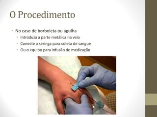 O Procedimento
• No caso de borboleta ou agulha
• Introduza a parte metálica na veia
• Conecte a seringa para coleta de sangue
• Ou o equipo para infusão de medicação
 