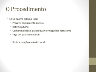 O Procedimento
• Caso ocorra edema local
• Provável rompimento da veia
• Retire a agulha
• Comprima o local para reduzir formação de hematoma
• Faça um curativo no local
• Tente a punção em outro local
 