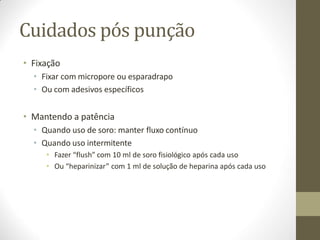 Cuidados pós punção
• Fixação
• Fixar com micropore ou esparadrapo
• Ou com adesivos específicos
• Mantendo a patência
• Quando uso de soro: manter fluxo contínuo
• Quando uso intermitente
• Fazer “flush” com 10 ml de soro fisiológico após cada uso
• Ou “heparinizar” com 1 ml de solução de heparina após cada uso
 