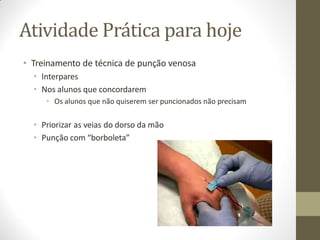 Atividade Prática para hoje
• Treinamento de técnica de punção venosa
• Interpares
• Nos alunos que concordarem
• Os alunos que não quiserem ser puncionados não precisam
• Priorizar as veias do dorso da mão
• Punção com “borboleta”
 